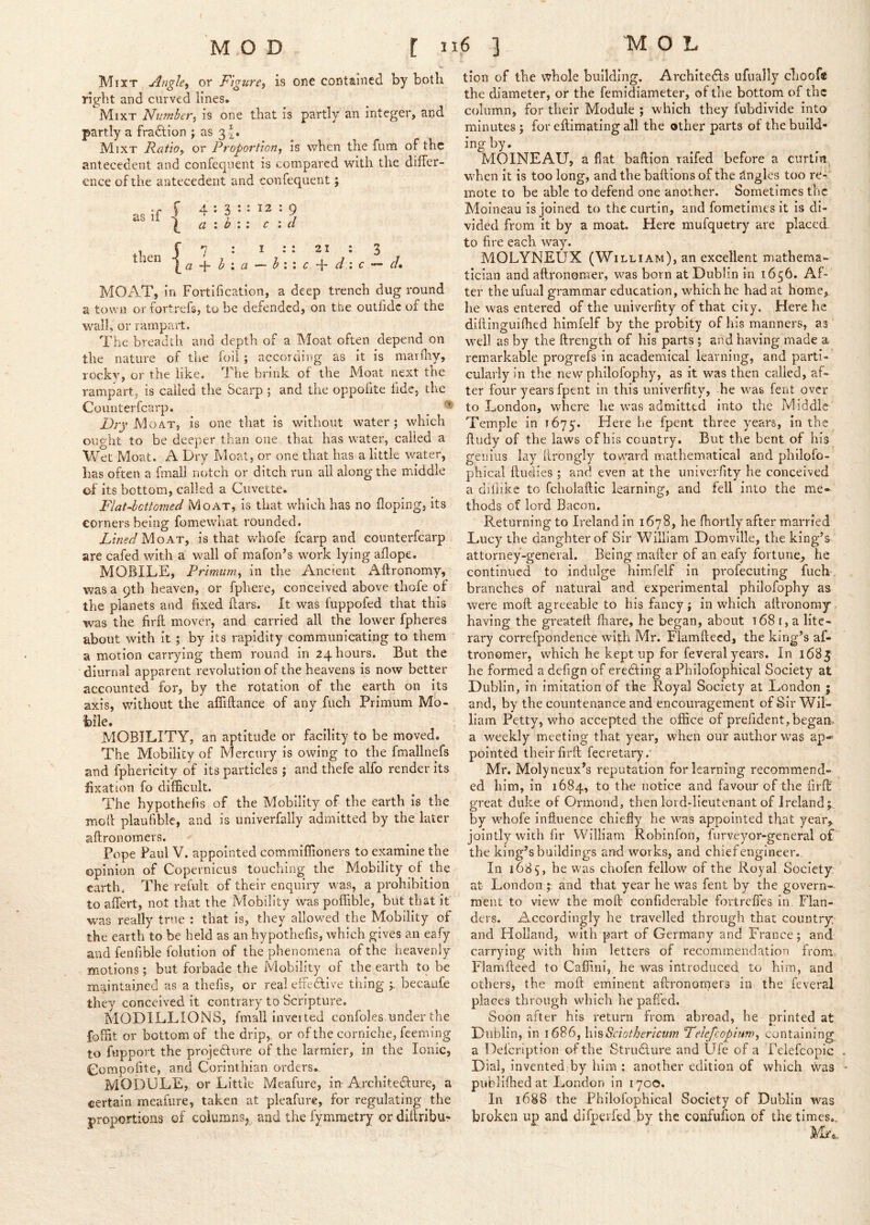 { MOL MOD r ”6 3 Mixt Angle^ or Figure, is one contained by both right and curved lines. Mixt Number, is one that is partly an integer, and partly a fraction ; as 3^. Mixt Ratio, or Proportion, is when the fum of the antecedent and confeqnent is compared with the differ- ence of the antecedent and confequent; as if then a 12 : 9 c : cl I :: 21 ; 3 — h : \ c d i c d* MOAT, in Fortification, a deep trench dug round a town or fortrefs, to be defended, on the outfidc of the w^all, or rampart. The breadth and depth of a Moat often depend on the nature of tiie foil; according as it is marfliy, rockv, or the like. 1 he brink of the Moat next the rampart, is called the Scarp ; and the oppofite fide, the Counterfearp. Moat, is one that is without water; which oupht to be deeper than one that has water, called a Vdet Moat. A Dry Moat, or one that has a little water, has often a fmali notch or ditch run all along the middle o-f its bottom, called a Cuvette. Flat-bottomed Moat, is that which has no Hoping, its corners being fomewhat rounded. Fined y\.oAT, is that whofe fcarp and counterfearp are cafed with a wall of mafon’s work lying aflope. MOBILE, Primuni, in the Ancient Aftronomy, was a 9th heaven, or fphere, conceived above thofe of the planets and fixed ftars. It was fuppofed that this was the firft mover, and carried all the lower fpheres about with it; by its rapidity communicating to them a motion carrying them round in 24 hours. But the diurnal apparent revolution of the heavens is now better accounted for, by the rotation of the earth on its axis, without the affiftance of any fuch Primum Mo- bile. MOBILITY, an aptitude or facility to be moved. The Mobility of Mercury is owing to the fmallnefs and fphericity of its particles ; and thefe alfo render its fixation fo difficult. The hypothefis of the Mobility of the earth is the moll plaufible, and is univerfally admitted by the later aftronomers. Pope Paul V. appointed commiffioners to examine the opinion of Copernicus touching the Mobility of the earth. The refult of their enquiry was, a prohibition to affert, not that the Mobility was poffible, but that it was really true : that is, they allowed the Mobility of the earth to be held as an hypothefis, which gives an eafy and fenfible folution of the phenomena of the heavenly motions; but forbade the Mobility of the earth to be maintained as a thefis, or real effective thing becaufe they conceived it contrary to Scripture. MODILLIONS, fmali Inverted confoles under the foffit or bottom of the drip,, or of the corniche, feeming to fupport the projedlure of the larmier, in the Ionic, Compofite, and Corinthian orders., MODULE, or Little Meafure, in Architecture, a certain meafiire, taken at pleafure, for regulating the proportions of columns, and the fymmetry or dillribur tion of the whole building, ArchiteCfs ufually cliooft the diameter, or the femidiameter, of the bottom of the column, for their Module ; which they fubdivide into minutes ; for effimating all the other parts of the build- ing by. MOINEAU, a fiat baflion raifed before a curtia when it is too long, and the bail ions of the Angles too re- mote to be able to defend one another. Sometimes the Moineau is joined to thecurtin, and fometimes it is di- vided from it by a moat. Here mufquetry are placed to fire each way. MOLYNEUX (William), an excellent mathema- tician and aftronomer, was born at Dublin in 1656. Af- ter the ufual grammar education, which he had at homie, he was entered of the univerfity of that city. Here he difiinguifhed himfelf by the probity of his manners, as well as by the ftrength of his parts ; and having made a remarkable progrefs in academical learning, and j^arti- cularly in the new philofophy, as it was then called, af- ter four years fpent in this univerfity, he was fent over to London, where he was admitted into the Middle Temple in 1675. Here he fpent three years, in the ffiidy of the laws of his country. But the bent of his genius lay ilrbngly toward mathematical and philofo- phical ftudies ; and even at the univerfity he conceived a difiike to fcholaftic learning, and fell into the me- thods of lord Bacon. Returning to Ireland in 1678, he fhortly after married Lucy the danghterof Sir William Domville, the king’s attorney-general. Being mailer of an eafy fortune, he continued to indulge himfelf in profecuting fuch branches of natural and experimental philofophy as were moil agreeable to his fancy; in which ailronomy having the greateil fliare, he began, about i681, a lite- rary correfpondence with Mr. Flamftecd, the king’s af- tronomer, which he kept up for feveral years. In 1685 he formed a defign of eredling aPhilofophical Society at Dublin, in imitation of the Royal Society at London ; and, by the countenance and encouragement of Sir Wil- liam Petty, who accepted the office of prefident, began, a weekly meeting that year, when our author was ap* pointed their firft fecretary. Mr. Molyneux’s reputation for learning recommend- ed him, in 1684, to the notice and favour of the firft great duke of Ormond, then lord-lieutenant of Ireland;, by whofe influence chiefly he was appointed that year,, jointly with fir William Robinfon, furveyor-gcneral of the king’s buildings and works, and chief engineer. In 1685, he was chofen fellow of the Royal Society at London and that year he was fent by the govern-- ment to view the moft confiderable fortreffes in Flan- ders. Accordingly he travelled through that country, and Holland, with part of Germany and France; and carrying with him letters of recommendation from Flamfteed to Caffini, he was introduced to him, and others, the moft eminent aftronomers in the feveral places through which he paffed. Soon after his return from abroad, he printed at Dublin, in \ 6^6,\\hSeiotherictim Felefcopium, containing a Defeription of the Structure and Ufe of a Pelefcopic Dial, invented:by him : another edition of which was publifhed at London in 1700. In 1688 the Philofophical Society of Dublin was broken up and difpeifed by the confufion of the times..