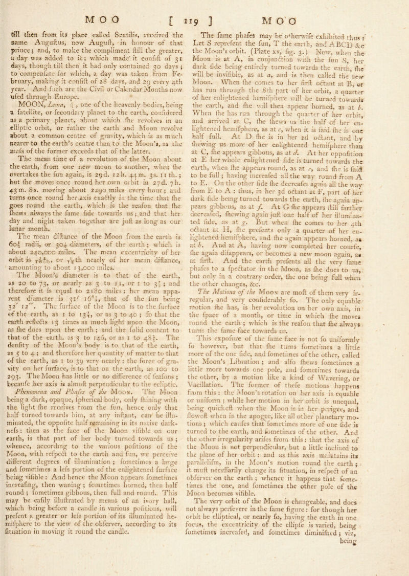 till tlicn from its place called Sextilis, received the name Aiigullus, now Augiid, in honour of that prince ; and, to make the compliment ilill the greater, a dap was^ added to it; Avhich made' it confift of 7, i days, though till then it had only contained days ; to compenlate for which, a day was taken from Fe- bruary, making it confift of 28 days, and 29 every 4th year. And fnch are the Civil or Calendar Months now Tiled through Europe. MOON, Liwa, :( , one of the heavenly bodies, being a fatellite, or fecondary planet to the earth, conficlercd as a primary planet, about which Ihe revolves in an elliptic orbit, or rather the earth and Moon revolve about a common centre of gravity, which is as much nearer to the earth’s centre than to the Moon’s, as the mafs of the former exceeds that of the latter. The mean time of a revolution of the Moon about the earth, from one new moon to another, when Ihe overtakes the fun again, is 29 d. izh. 44 m. 3s. 11 th. ; but fhe moves once round her own orbit in 27d. yh. 43m. 8s. moving about 2290 miles eveiy hour; and turns once round her .axis exa<ftly in the time that (he goes round the earth, which is the reafon that fhe Hiews always the fame fide towards us ; and that lier day and night taken together are juft as long as our lunar month. The mean diftance of the Moon from the earth is. 6o-| radii, or 304 diameters, of the earth ; wlu'ch is about 240,000 miles. The mean excentricitv of her orbit is nearly of her mean diftance, amounting to about f 3,00c miles. The Moon’s diameter is to that of the cart};, as 20 to 73, or nearly as 3 to ii, or i to 3^ ; and therefore it is equal to 2180 miles: her mean appa- rent diameter is 3C 16 I ^ that of the fun being 32'’ The furface of tlie Moon is to tlie furface crf the earth, as 1 to 13C or as 3 to 40 ; fo that the earth relleffs 13 times as much light upon tlie Moon, as die does upon the earth ; and the folid content to that of the earth, as 3 to 146, or as i to 481. The denfity of the Moon’s body is to that of the earth, as 5 to 4 ; and therefore her quantity of matter to that of the earth, as i to 39 very nearly : the force of gra- vity on her furface, is to that on the earth, as 100 to 293. The Moon has little or no difference of fcafons ; becaufe her axis is almoft perpendicular to the ecliptic. Phtnomena and Phafes of i/je Moon. The Moon being a dark, opaque, fpherical body, only ftiining witli the light die receives from the fun, hence only that half turned towards him, at any inftant, cam be illu- minated, the oppofitc half remaining in its nacive dark- nefs: then as the face of the Moon vifible on our earth, is that part of her body turned towards us ; whence, according to the various pofitions of the Moon, wuth refpedt to the earth and fun, ive perceive different degrees of illumination ; fometirnes a la’-ge and fometirnes a lefs portion of the enlightened furface being vifible : And hence the Moon appears fometirnes increafmg, then waning ; femetimes horned, then half round ; fometim.es gibbous, then full and round.. This may be eafily illuftrated by means of an ivory ball, which being before a candle in various pofitions, will prefent a greater or leis portion of its illuminated he- mifphere to the view of the obferver, according to its fftuation in moving it round the candle. The fame phafes may be o^herwife exhibited thus Let S reprefent the fun, T the earth, and ABCjj the Moon’s orbit. (Plate xv, fig. 3.) Now, when the Moon is at A, in conjiinTion with the fun .S, her dark iide being entirely turned towards the earth, die will be invifibie, as at a, and is then called the new Moon. When die comes to her drft octant at B, or has run through the 8rh part of her orbit, a quarter of her enlightened hcmifphere v.'ill be turned towards the eartli, and fhe will then appear horned, as at /y When die has run tlirough the quarter of her orbit, and arrived at C, fhe diews us the half of her en- lightened hemifphcre, as at r, when it is laid die is one half full. At D die is in her 2d odlant, and by diewiiig us more of her enlightened hemiiphere than at C, die appears gibbous, as at d. At her eppodtion at E her whole enlightened iide is turned toivards the earth, when fhe appears round, as at e, and die is faid to be full ; having increafed all the v/ay round from A to E. On tlie other fide die decreafes again all the way from E to A ; thus, in her 3d odant at F, part of her dark iide being turned towards the earth, fhe ao-aiii ap- pears gibbous, as at /. At G Ihe appears ftilf farther decreafed, die wing again juft one half of her iliumina- ted fide, as at g. But when die comes to her 4th odant at Id, die presents only a quarter of her en- lightened heiiiifphere, and fhe again appears horned, a& at /). And at A, having now completed her courfe, die again dilappears, or becomes a new moon again, as at firft. And the eardi prefents all the very fame phafes to a fpedator in the Moon, as die does to us, but only iii a contrary order, the one being full when the other changes, &c. The Motions of ihe Moon are mod; of them very ir- regular, and very confiderably fo. The only equable • motion ihe has, is her revolution on her own axis, in the fpace of a month, or time in which die moves round the earth ; which is the reafon that die always turns the lame face towards us. This expofurc of the fame face is not fo uniformly fo however, but that die turns fomet'ines a little more of the one fide, and fometirnes of the other, called the Moon’s Libration ; and alfo fhews fometirnes a little more towaids one pole, and fometirnes towards the other, by a motion like a kind of Wavering, or Vacillation. The former of thefe motions happens from this : the Moon’s rotation on her axis is equable or uniform ; while her motion in her orbit is unequal, being quickeft when the Moon is in her perigee, and doweft when in the apogee, like all other planetary mo- tions ; vvFich caufes that fometirnes more of one iide is turned to the earth, and fometirnes of the other. And the other irregularity arifes from this : that the axis of the Moon is not perpendicular, but a little inclined to the plane of her orbit : and as this axis maintains its parallelifm, in the Moon’s motion round the earth ; it muft iiec^^ffarily clisnge its fituation, in refpeeft of an obferver on the earth ; whence it happens that fome- times the one, and fometirnes the other pole of the Moon becomes vifible. The very orbit of the Moon is changeable, and docs not always perfevere in the fame figure ; for though her orbit be elliptical, or nearly fo, having the earth in one focus, the excentricity of the ellipfe is varied, being - fometirnes increafed, and fometirnes diminidied; viz, being I