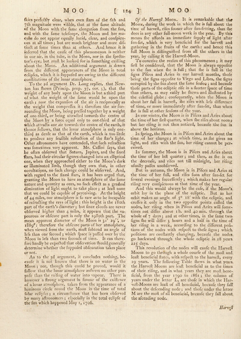 ) ■ fkies perfectly clear, when even liars of the 6th and 7th magnitude were rilible, that at the fame altitude of the Moon with the fame elongation from the fun, and with the fame telefcope, the Moon and her ma- culae do not appear equally lucid, clear, and confpicu- ous at all times; but are much brighter and more dif- tin6l at fome times than at others. And hence it is inferred that the caufe of this phenomenon is neither in our air, in the tube, in the Moon, nor in the fpe6la- tor’s eye; but mull be looked for in fomething exifiing about the Moon. An additional argument is drawn from the different appearances of the Moon in total cclipfes, which it is fuppofed are owing to the different conllitutions of the lunar atmofphere. To the 2d argument Dr. Long replies, that New- ton has (hewn (Princip. prop. 37, cor. 5), that the weight of any body upon the Moon is but a third part of what the weight of the fame would be upon the earth ; now the expanfion of the air is reciprocally as the weight that compreffes it ; therefore the air fur- rounding the Moon, being prelTed together by a weight of one-third, or being attrafled towards the centre of the Moon by a force equal only to one-third of that which attracts our air towards the centre of the earth, It tb cnce follows, that the lunar atmofphere is only one- third as denfe as that of the earth, which is too little to produce any feufible refraftion of the flar’s light. Other aflronomers have contended, that fuch refra6lIon w'as fometimes very apparent. Mr. Caffini fays, that he often obferved that Saturn, Jupiter, and the fixed liars, had their circular figures changed into an elliptical one, when they approached either to the Moon’s dark or illuminated limb, though they own that, in other occultations, no fuch change could be obferved. And, with regard to the fixed liars, it has been urged that, granting the Moon to have an atmofphere of the fame nature and quantity as ours, no fuch elfebl as a gradual diminution of light ought to take place ; at lead none that we could be capable of perceiving. At the height of 44 miles, our atmofphere is fo rare as to be incapable of refrafling the rays of light; this height is the i8oth part of the earth’s diameter ; but fince clouds are never obferved higher than 4 miles, It appears that the va-. pourous or obfcure part is only the iqSoth part. The mean apparent diameter of the Moon is 31' 29'’, or 1889^^: therefore the obfcure parts of her atmofphere, w'hen viewed from the earth, ihuft fubtend an angle of lefs than one fecond ; which fpace is palfed over by the ■Moon in lefs than two feconds of time. It can there- fore hardly be expedled that obfervation fhould generally determine whether the fuppofed obfcuration takes place or not. As to the 3d argument, it concludes nothing, be- caufe it is not known that there is no water in the Moon ; nor, though this could be proved, would it follow that the lunar atmofphere anfv/ers no other pur- pofe than the raifing of water into vapour. There is however a ilrong argument in favour of the exiilence of a lunar atmofphere, taken from the appearance of a luminous circle round the Moon in the time of total folar cclipfes ; a circumftance that has been obferved by many aflronomers ; efpecially in the total eclipfe of the fun which happened May i, 1706.. Of the Harvfl Moon. It is remarkable that th& Moon, during the week in which fhe is full about the time of harveil, rifes fooner after fun-fetting, than fhe does in any other full-moon week in the year. By this means flie affords an immediate fupply of light after fun-fet, which is very beneficial for the harvcfl and gathering in the fruits of the earth; and hence this full Moon is diflingulfhed from all the others in the year, by calling it the Harvefl-Moon. To conceive the reafon of this phenomenon ; it may firfl be confidered, that the Moon is always oppofite to the fun wdien fhe is full; that fhe is full in the figns Pifees and Aries in our harvefl months, thofe being the figns oppofite to Virgo and Libra, the figns occupied by the fun about the fame feafo'^ ; and becaufc thofe parts of the ecliptic rife in a fliorter fpace of time than others, as may eafily be fhewn and illuflrated by the celellial globe ; confequently, when the Moon is about her full in harvefl, fhe rifes with lefs difference of time, or more immediately after fun-fet, than when fhe is full at other feafons of the year. In our wunter, the Moon is in Pifees and Aries about the time of her firfl quarter, when die rifes about noon;- but her rifing Is not then noticed, becaufe the fun is above the horizon. In fpring, the Moon is in Pifees and Aries about the. time of her change ; at which time, as fhe gives no light, and rifes with the fun, her rifing cannot be per-- ceived. In fiimmer, the Moon is in Pifees and Aries about the time of her lafl quarter ; and then, as fhe is on the dccreafe, and rifes not till midnight, her rifing ufually paffes unobferved. But in autumn, the Moon is in Pifees and Aries at the time of her full, and rifes foon after fun-fet for feveral evenings fucceffively ; which makes her regular rifing very confpicuous at that time of the year. And this would always be the cafe, if the Moon’s orbit lay in the plane of the ecliptic. But as her orbit makes an angle of 5° 18' with the ecliptic, and, croffes it only in the two oppofite points called the nodes, her rifing when in Pifees and Aries will fome- times not differ above i h. and 40 min. through the whole of 7 days ; and at other times. In the fame two- figns file will differ 3 hours and a half In the time of her rifing in a w’eek, according to the different pofi-. tions of the nodes with refpeil to thefe figns ; which pofitions are conflantly changing, becaufe the nodes go backward through the whole ecliptic in 18 years. 225 days. This revolution of the nodes will caufe the Harvefl. Moons to go through a whole courlc of the mofl and leaft beneficial dates, with refpe6t to the harvefl, every 19 years. The following Table fhews in what years,, the Harvefl Moons are lead beneficial as to the times of their rifing, and in what years they are mod bene- ficial, from the year 1790 to 1861 ; the column of years under the letter L, are thofe in which the Plar- ved-Moons are lead of all beneficial, becaufe they fall about the defeending node ; and thofe under the letter M are the mod of all beneficial, becaufe they fall about the afeending node. Harvefl