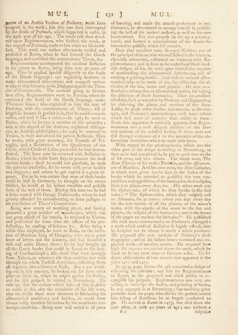 means of an Arabic Verfion of Ptolomy, made fome progrefs in the work; but this was foon interrupted by the death of Purbach, which happened in 1461, in the 59th year of his age. The whole tafle then devol- ved upon Regiomontanus, who finilhed the work, at the requell of Purbach, made to him when on his death- bed. This work our author afterwards revifed and perfefled at Rome, when he had learned the Greek language, and confulted the commentator Thcon, &zc. Regiomontanus accompanied the cardinal Belfarion in his return to Rome, being then near 30 years of age. Plere he applied himfelf diligently to the lludy of the Greek language; not negledling however to make altronomical obiervations and compofe various works in that fcience; as his Dialogue againft the Theo- ries of Cremonenfis. The cardinal going to Greece foon after, Regiomontanus w'ent to Ferrara, where he continued the lludy of the Greek language under Theodore Gaza ; who explained to him the text of Ptolomy, with the commentaries of Theon ; till at length he became fo perfect in it, that he could com.pofe verfes, and read it like a critic.-—In 1463 he went to Padua, where he becamie a member of the univerfity ; and, at the requell of the Undents, explained Alfraga- nus, an Arabian philofopher.—In 1464 l.'e removed to Venice, to meet and attend his patron Belfarion. Here he wrote, with great accuracy, his Treatife of Tri- angles, and a Refutation of the Qyiadrature of the Circle, which Cardinal Cufan pretended he had demon- llrated. The fame year he returned with Belfarion to Rome ; where he made fome Hay, to procure the moll curious books : thofe he could not purchafe, he took the pains to tranferibe, for he wrote with great facility and elegance ; and others he got cqpied at a great ex- pence. For as he was certain that none of thefe books could be had in Germany, he thought on his return thither, lie would at his leifure tranllate and publiHr fome of the bell of them. During this time too he had a fierce contefi: with George PVabezonde, whom he had greatly offended by animadverting on fome paffages in his tranllatlon of Theon’s Commentary. Being now weary of rambling about, and having procured a great number of raanuferipts, which was one great object of his travels, he returned to Vienna, and performed for fome time the ofiices of his pro- fefforlhip, by reading of lectures See. After being a while thus employed, he went to Buda, on the invita- tion of Matthias king of Hungary, who was a great lover of letters and the fciences, and had founded a rich and noble library there ; for he had bought up all the Greek books that could be found on the lack- ing of Conllantinople ; alfo thofe that were brought from Athens, or wherever elfe they could lie met with through the whole Turkilh dominions, colledting them all together into’a library at Buda. But a war break- ing out in this country, he looked out for fome other place to fettle in, where he might purfue his lludies, and for this purpofe he retired to Noremberg. lie tells us, that the reafons whicli Induced him to (lelire to refide in this city the remainder of his life were, that the artills there were dextrous in fabricating his allronomical machines; and befides, he could from thence eafily tranfmit his letters by the merchants into Ibreign countries. - Being now* well verfed in ail parts of learning, and made the utmofi proficiency in ma- thematics, he determined to occupy himielf iii publifn- ing the bell of the ancient authors, as well as his- own lucubration.^. For this purpofe he fet up a printing- houfe, and formed a nomenclature of the books, lie intended to publilh, which Hill remains. Here tliat excellent man, Bernard Walther, one of the principal citizens, who was well fivilicd in the fciciices, efpecially allronomy, cultivated an intimacy with Re- giomontanus ; and as foon as he imderilood thofe laud- able defigns of his, he took upon himfelf the expcnce of conilrufling the atlronomical inttruments, and of eredting a printing-houfe. ^knd firll he ordered ailro- nomiczl rules to be made of tin, for oblerving the al- titudes of the fun, moon and planets. Fie next con- ftrudled a rectangular, or aftronomical radius, for taking the dillances of thole hiininancs. Then an armillary ailrolabe, inch as was uled by Ptolomy and Hipparchus, for obferving the places and motions of tlie liars. Dallly, he made other fmaller inflrumcnts. as the tor- qiiet, and Ptolomyk meteorofeope, with fome others' which had more of curioiity tlian utility in them. From this apparatus it evidently appears, that Regio- montanus was a moll diligent obferver of the laws and motions of the cclcllial bodies, if there were not Hill Hronger evidences of it in the accounts or the ob- fervations themfelves which he made with them. With regard to the printing-houfe, which was the other part of his dcligii in lettling at Noremberg, rh foon as he had completed it, he put to prefs two works of his own, and two others. The latter were, The Akw Theories of his mailer Purbftch, and the AJironomi- con of Maniliiis. And his own were, the Abcu Calendar^ in which were given (as-he fays in the Index of the books which lie intended to publilh) the true con- jundtions and oppolitions of the luminaries, their eclipfes, their true places every day, <$cc. His other w'ork was liis Ephemerides, of which he thus fpeaks in the laid index : “ The Ephemeiides, which they vulgarly call an Almanac, for 30 years : where you may every day fee the true motion of all the planets, of the moon’s nodes, with the afpecls of the moon to the fun and planets, the eclipfes of the luminaries ; and in the fronts of the pages are marked the latitudes.” He publilhed alfo moH acute comm.entaries on Ptolomy’s Almageil; a work which cardinal Belfarion fo highly valued, that he fcrupled not to eltcem it worth a whole province. He prepared alfo new verlions of Ptolomy’s Cof- mography ; and at his leifure hours examined and ex- plained works of another nature. Fie enquired how high the vapouis are carried above the earth, which he fixed to be not more than 12 German miles. He fet downi obiervations of two comets that appeared in the years 1471 and 1472. In 1474, pope Sixtus the 4th conceived a defign of reforming the calendar ; and fent for Regiomontanus to Rome, as the propercH and ablell peifon to ac- complilli his purpofe. Regiomontanus wxis very un- willing to interrupt the lludies, and pi inting of books, he was engaged in at Noremberg ; but receiving great promifes from the pope, who alfo for the prefent named him bilhop of RatiHion, he at length confented to gT). He arrived at Rome in 1475, but died there the year after, at only 40 years of age j not without a S z fufpicioR