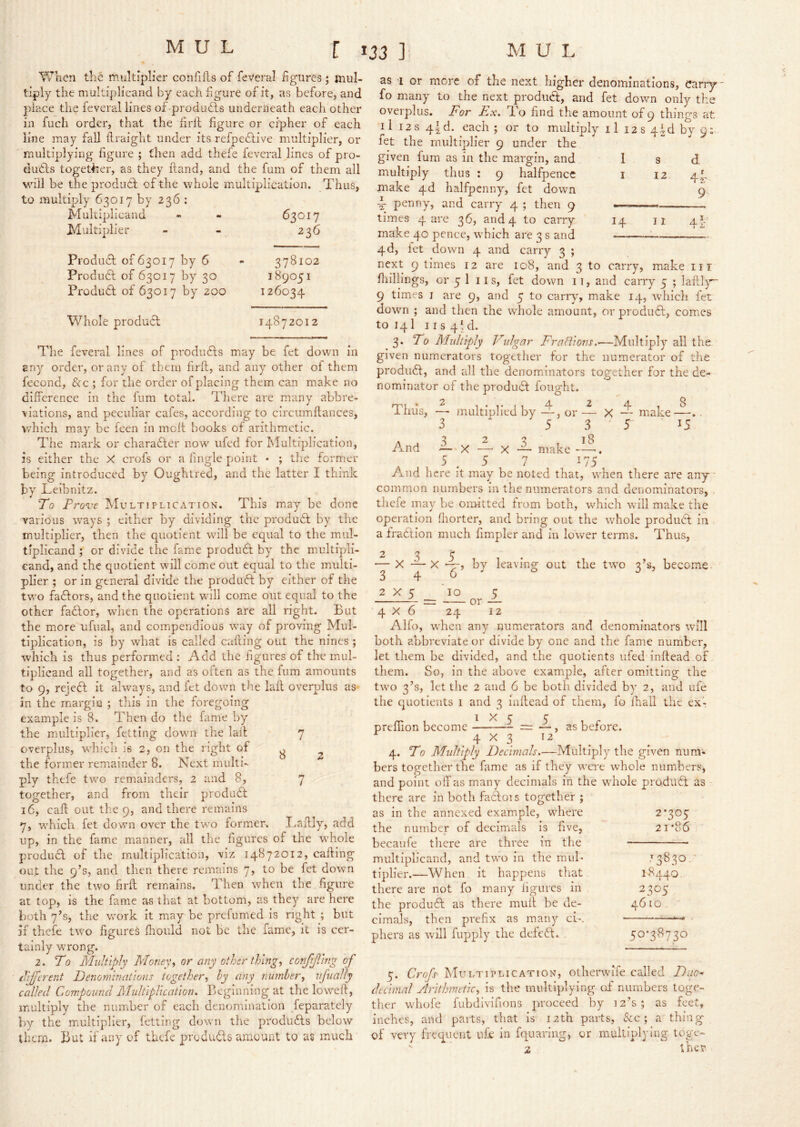 When the multiplier con fills of feveral figures; mul- tiply the multiplicand by each figure or it, as before, and place the feveral lines of produdls underneath each other in fuch order, that the firll figure or cipher of each line may fall flraight under its refpedlive multiplier, or multiplying figure ; then add thefe feveral lines of pro- ducts together, as they ftand, and the fum of them all will be the produel of the whole multiplication. Thus, to multiply 63017 by 236 : Multiplicand - - 63017 Multiplier - - 236 ProduT of 63017 by 6 ProduCl of 63017 by 30 Product of 63017 by 200 Whole product 378102 189051 126034 J4872012 The feveral lines of produCts may be fet down in any order, or any of them firft, and any other ol them fecond, See ; for the order of placing them can make no difference in the fum total. There are many abbre- viations, and peculiar cafes, according to circumflances, which may be feen in moft books of arithmetic. The mark or charaCter now ufed for Multiplication, is either the X crofs or a lingle point * ; the former being introduced by Oughtred, and the latter I think by Leibnitz. To Provt Multiplication. This may be done various ways ; either by dividing the produCt by the multiplier, then the quotient wull be equal to the mul- tiplicand ; or divide the fame produCt by the multipli- cand, and the quotient will come out equal to the multi- plier ; or in general divide the produCt by either of the tw’o factors, and the quotient wull come out equal to the other faCtor, when the operations are all right- But the more ufiial, and compendious w^ay of proving Mul- tiplication, is by what is called cafiing out the nines ; which is thus performed : Add the figures of the mul- tiplicand all together, and as often as the fiim amounts to 9, rejeCt it always, and fet down the lafl overplus as- in the margin ; this in the foregoing example is 8. Then do the fame by the multiplier, fetting dowm the lall 7 overplus, wdiich is 2, on the right 3 2 the former remainder 8. Next multi- ply thefe tw'O remainders, 2 and 8, 7 together, and from their produCt 16, cafl: out the 9, and there remains 7, w'hich fet down over the two former. Laffly, add up, in the fame manner, all the figures of the whole produCl of the multiplication, viz 14872012, calling out the 9’s, and then there remains 7, to be fet down under the two firft remains. Then when the figure at top, is the fame as that at bottom, as they are here both 7’s, the work it may be prefumed is right ; but if thefe tW’'o figures Ihould not be the fame, it is cer- tainly wrong. 2. To Multiply Money,, or any other thing, conjijllng of tVJftrent Pjenominations together, hy any number, iifually called Compound PPultlpUcation. Beginning at the loweft, multiply the number of each denomination feparately by the multiplier, fetting down the produCts below them. But if any of thefe produCls amount to as much s 12 11 d 4r 9- 4i- as 1 or more of the next higher denominations. Carry - fo many to the next produa;, and fet down only the overplus. For Ex. d’o find the amount of 9 things at il 12 s 4td. each ; or to multiply il 12 s 4^d by 9: fet the multiplier 9 under the given fum as in the margin, and 1 multiply thus ; 9 halfpence i make 4d halfpenny^ fet down L penny, and carry 4 ; then 9 —> times 4 are 36, and4 to carry 14 make 40 pence, wLich are 3 s and —• 4d, let down 4 and carry 3 ; next 9 limes 12 are 108, and 3 to carry, make iii fliillings, or 5 1 11 s, fet down i t, and carry 5 ; laftly 9 times I are 9, and 5 to carry, make 14, which fet dowm ; and then the whole amount, or produCb, comes to 141 11 s 41 d. 3. To Midtiply Vidgar Frafl'ions.^—Multiply all the given numerators together for the numerator of the product, and all the denominators together for the de- nominator of the produCl fought. Thus, —■ multiplied by —, or — X And l.X r 3 5 make 3 18 4 1 8 — make—.. r 15 A ^ 7 175 And here it may be noted that, when there are any ■ common numbers in the numerators and denominators, thefe may be omitted from both, which will make the operation fliorter, and bring out the whole produCt in a fraction much fimpler and in lower terms. Thus, 3 2 X 1_ 4 X by leaving out the two 3’s, become X 5 10 or S_ 12 4x6 24 Alfo, when any numerators and denominators will both abbreviate or divide by one and the fame number, let them be divided, and the quotients ufed inftead of them. So, in the above example, after omitting the two 3’s, let the 2 and 6 be both divided by 2, and life the quotients i and 3 inftead of them, fo fhall the ex': rr- 1 1X5 5 prenion become — = —, as before. 4 X 3 12 4. To Multiply Decimals.—Multiply the given num- bers together the fame as if they were whole numbers, and point off as many decimals in the whole produCt as there are in both faC:ois together ; as in the annexed example, where the number of decimals is five, becaiife there are three in the multiplicand, and two in the mul- tiplier.—When it happens that there are not fo many ligurcs in the product as there mull be de- cimals, then prefix as many ci-. pliers as will fupply the defeCt. 2*20C 21'86 T 1830. 18440. 2305 46 10 50*38730 5. Crofs Multiplication, otherwife called Dac^ decimal Arithmetic, is the multiplying of numbers toge- ther whofe fubdivifions proceed by 12’s; as feet, inches, and parts, that is 12th parts, &c ; a thing of very frequent ufe in fquariiig, or multiplying toge-  2 thet'