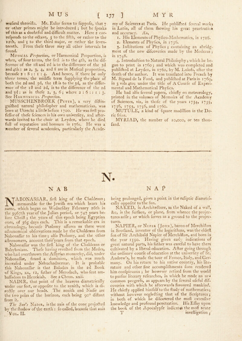 mufical thcorifls. Mr. Euler feems to fuppofe, that 7 or other primes might be introduced ; but he fpeaks of this as a doubtful and difficult matter. Here 2 cor- refponds to the oftave, 3 to the hfth, or rather to the 12th, and 5 to the third major, or rather the feven- tcenth. From thefe three may all other intervals be found. ' Musical Proportion, or Flarmonical Proportion, is when, of four terms, the firil is to the 4th, as the dif- ference of the ill and 2d is to the difference of the 3d and4th: as 2, 3, 4, and 8 are in Mulical proportion, bccaufe 2 : 8 ; : i : 4. And hence, if there be only three terms, the middle term fupplying the place of both the 2d and 3d, the iff is to the 3d, as the differ- ence of the iff and 2d, is to the difference of the 2d and 3d : as in thefe 2, 3, 6 ; where 2:6:: i : 3. See Harmonical Proportion. MUSSCHENBROEK (Peter), a very diffin- gulffied natural philofopher and mathematician, was born at Utrecht a little before i 700. He was flrff* pro- feffor of thefe fciences in his own univerfity, and after- wards invited to the chair at Levden, where he died full of reputation and honours in 1761. He was a Bieinber of feveral academies, particularly the Acade- my of Sciences at Paris. He publifhed feveral works in Eatin, all of them ffiewing' his great penetratioa and accuracy. As, 1. Flis Elements of Phylico-Matliematics, in 1726. 2. Elements of Phyfics, in 1736. 3. Inftitutions of Phyfics ; containing an abridg- ment of the new difeoveries made by the Moderns j in 1748. 4. Introduction to Natural Philofophy ; which he be- gan to print in 1760; and which was completed and publifhed at Leyden, in 1762, by M. Lulofs, after the death of the author. It was tranfiated into French by M. Sigaud de la Fond, and publifhed at Paris in 1769, in 3 vols 4to; under the title of A Courfe of Experi- mental and Mathematical Phyfics. He had alfo feveral papers, chiefly on meteorology, printed in the volumes of Memoirs of tlie Academy of Sciences, viz, in thofe of the years 1734, I735j 1736, 1753, 1756, and 176t). MUTULE, a kind of fqiiarc modilllon in the Do- ric frize. MYRIAD, the number of 10,000, or ten thou- fand. N. NAB N'ABONASSAR, firff king of the Chaldeans ; memorable for the Jewifii era which bears his name, which began on AVednefday February 26th in the 3967th year of the Julian period, or 747 years be- fore* Chrift ; the years of this epoch being Egyptian ones, of 365 days each. This is a remarkable era in chronology, becaufe Ptolomy affures us there were allronomlcal obfervations made by the Chaldeans from Nabonaflar to his time ; alfo Ptolomy, and the other affronom.ers, account theiPyears from that epoch. Nabonaffar was the firff king of tlie Chaldeans or Babylonians. Thefe having revolted from the Medes, who had overthrown the Affyrian monarchy, did, under Nabonaffar, found a dominion, which was much incrcafed under Nebuchadnezzar. It is probable this Nabonaffar is that Baladan in the 2d Book of Kings, XX, 12, father of Merodach, who fent ain- baffadors to Hezekiah. See 2 Chron. xxii. NADIR, that point of the heavens diametrically under our feet, or oppofite to the zenith, which is di- redtly over our heads. The zenith and Nadir are the two poles of the horizon, each being 90° diffant from It. The Sun’s Nadir, is the axis of the cone projected by the fhadow of the earth ; fo called, becaufe tliat axis VoL. IL NAP being prolonged, gives a point in the ecliptic diametri- cally oppofite to the fun. NAKED, in Architedlure, as the Naked of a wall, Sec, is the furface, or plane, from whence the projec- tures arife ; or which ferves as a ground to the projec- tures. NAPIER, or Neper (John), baron of Merchifton in Scotland, Inventor of the logarithms, w^as the eldeff fon of Sir Archibald Napier of Merchiffon, and born In the year 1550. Having given early indications of great natural parts, his father was careful to have them cultivated by a liberal education. After going through the ordinary courfe of education at the univerfity of St. Andrew’s, he made the tour of France, Italy, and Ger- many. On his return to his native country, his lite- rature and other fine accompllfhments foon rendered him confpicuous ; he however retired from the world to purfue literary refcarches, in which he made an ui’i common progrefs, as appears by the feveral ufeful dif- eoveries with which he afterw'ards favoured mankind. He chiefly applied himfelfto the ffudy of mathematics; without however negledling that of the Scriptures ; in both of which he difeovered the moff extenfive knowledge and profound penetration. His Effay upon the book of the Apocalypfc indlcatsfe the moff acute T i-nveftigation ^ i