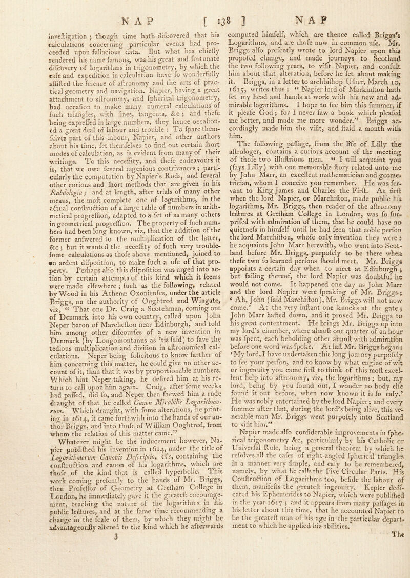 invefli2;atiGn 1 tliougli time hath difcovered that his calculations concerning particular events iiad pro- ceeded upon fallacious data. But what has chiefly rendered his name famous, was his great and fortunate difcbvery of logarithms in trigonometry, by which the cafe and expedition in calculation have fo v/onderfully affiiled the fcience of allronomy and the arts of prac- tical geometry and navigation. Napier, having a great attachment to allronomy, and fpherical trigonometry, had occafjori to make many numeral calculations of fuch triangles, vdth fines, tangents, &c ; and thefe being exprefTed in large numbers, they hence occafion- cd a great deal of labour and trouble : To fpare them- felves part of this labour, Napier, and other authors about his time, fet themfelves to find out certain fhort modes oi calculation, as is evident from many of their w'ritings. To this necefiity, and theie endeavours it is, that we owe feveral ingenious contrivances ; parti- cularly the computation by Napier’s Rods, and feveral other curious and fhort methods that are given in his Rahdologia ; and at length, after trials of many other means, the moft complete one of logarithms, in the adlual conflrudlion of a large table of numbers in arith- metical progreffion, adapted to a fet of as many others in geometrical progreffion. The property of fuch num- bers had been long known, viz, that the addition of the former anfwered to the multiplication of the latter, 6cc; but it wanted the neceffity of fuch very trouble- jome calculations as thofe above mentioned, joined to «ii ardent difpofition, to make fuch a ufe of that pro- perty. Perhaps alfo this difpofition was urged into ac- tion by certain attempts of this kind which it feems Tvere made elfewhcre ; fuch as the following, related by Wood in his Athenas Oxoriienfes, under the article Eriggs, on the authority of Oughtred and Wingate, viz, “ That one Dr. Craig a Scotchman, coming out of Denmark into his own country, called upon John Neper baron of Marchefton near Edinburgh, and told him among other difeourfes of a new invention in Denmark (by Longomontanus as ’tis faid) to fave the tedious multiplication and divifion in aflronomical cal- culations. Neper being folicitous to know farther of him concerning this matter, he could give no other ac- count of it, than that it was by proportionable numbers. Which hint Neper taking, he defired him at his re- turn to call upon him again. Craig, after fome weeks had paffed, did fo, and Neper then ffiewed him a rude draught of that he called Canon M'lrahiUs Logarlthmo- rum. Which draught, wdth fome alterations, he print- ing in 1614, it came forthwith into the hands of our au- thor Briggs, and into thofe of William Oughtred, from whom the relation of this matter came.” Whatever might be the inducement however, Na- pier publiffied his invention in 1614, under the title of Logartthmorum Canonis Defcrlplio, containing the conPurudlioQ and canon of his logarithms, which are thofe of the kind that is called hyperbolic. 'I his v/ork coming prefently to the hands of Mr. Briggs, then Profeffor of Geometry at Greffiam College in Eondon, he immediately gave it the greateft encourage- ment, teaching the nature of the logarithms in his public lectures, and at the fame time recommending a change in the fcale of them, by which they might be advantageouHy altered to the kind which he afterwards computed liimfelf, which are thence called Briggses Logarithms, and are thofe now in common ufe. Mr. Briggs alfo prefently wrote to lord Napier upon this propofed change, and made journeys to Scotland the two followdng years, to vifit Napiei*, and confult him about that alteration, before he fet about making it. Briggs, in a letter to archbiffiop Uffier, March 10, 1615, writes thus : Napier lord of Markinflon hath fet my head and hands at work with his new and ad- mirable logarithms, I hope to fee him this fummer, if it pleafe God; for I never faw a book wffiich pleafed me better, and made me more wonder.” Briggs ac- cordingly made him the vifit, and llaid a month wdth him. The following paffiage, from the life of Lilly the ailrologer, contains a curious account of the meeting of thofe tw'o illnftrious men. “ I will acquaint you (fays Lilly) with one memorable ilory related unto me by John Marr, an excellent mathematician and geome- trician, whom I conceive you remember. He was. fer- vant to King James and Charles the Firft. At firR when the lord Napier, or Marchifton, made public his logarithms, Mr. Briggs, then reader of the allronomy lectures at Grefham College in London, was fo fur- prifed wuth admiration of them, that he could have no qiiietnefs in himfelf until he had feen that noble perfoii the lord Marchillon, wffiofe only invention they were : he acquaints John Marr herewith, who went into Scot- land before Mr. Briggs, purpofely to be there wffien thefe two fo learned perfons Ihould meet. Mr. Briggs appoints a certain day when to meet at Edinburgh ; but failing thereof, the lord Napier was doubtful he would not come. It happened one day as John Marr and the lord Napier were fpeaking of Mr. Briggs ; ‘ Ah, John (faid Marchifton), Mr. Briggs will not now come.’ At the very inftant one knocks at the gate ; John Marr hafted dowm, and it proved Mr. Briggs to his great contentment. He brings Mr. Briggs up into my lord’s chamber, wdiere alraoft one quarter of an hour was fpent, each beholding other almoft with admiration before one word was fpoke. At laft Mr. Briggs began; ‘My lord,I have undertaken this long Journey purpofely to fee your perfon, and to know by what engine of wit or ingenuity you came firft to think of this moft excel- lent help into aftronomy, viz, the logarithms ; but, my lord, being by you found out, I wonder no body elfc found it out before, when now known it is fo eafy.’ He was nobly entertained by the lord Napier; and eveiy fummer after that, during the lord’s being alive, this ve- nerable man Mr. Briggs went purpofely into Scotland to vifit him.” Napier made alfo confiderable improvements in fphe- rical trigonometry &c, particularly by his Catholic or Univerfal Rule, being a general theorem by which he refolves all the cafes of right-angled fpherical triangles in a manner very fimple, and eafy to be remembered, namely, by what he calls the Five Circular Parts. His Conftrudlion of Logarithms too, befide the labour of them, manifefts the greateft ingenuity. Kepler dedi- cated his Ephemerides to Napier, which were publiffied in the year 1617 j mid it appears from many paffages in his letter about this time, that he accounted NapTer to be the greateft man of his age in the particular depart- ment to which he applied his abilities. The