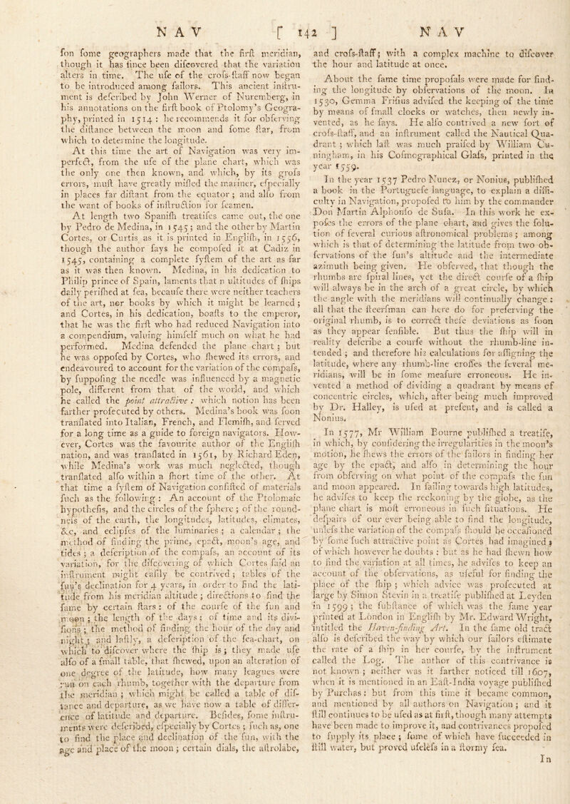 fon fome geographers made that the firfl meridian, though it has lince been difcovered that the variation alters in time. The ufe of the crofs-ilaff now beg'an to be introduced among Tailors. This ancient inilru- ment is defcribed by John Werner of Nuremberg, in his annotations on the firft book of Ptolomy’s Geogra- phy, printed in 1514: he recommends it for obferving tlie diilance between the moon and fome flar, from which to determine the longitude. At this time the art of Navigation was very im- perfect, from the ufe of the plane chart, which was the only one then known, and which, by its grofs errors, miift have greatly milled the mariner, efpecially in places far diftant from the equator ; and alio from the want of books of inllruTion for feamien. At length two Spanidi treatifes came out, the one by Pedro de Medina, in 1545; and the other by Martin Cortes, or Curtis as it is printed in Englill'i, in 1556, though the author fays he compoled it at Cadiz in 1545, containing a comiplete fylfem of the art as far as it w'as then known. Medina, in his dedication to Philip prince of Spain, laments that n iiltitiides of fliips daily perifhed at fea, becaufe there were neither teachers of the art, ner books by which it might be learned ; and Cortes, in his dedication, boafts to the emperor, tliat he was the firll who had reduced Navigation into a coiqpendiiim, valuing himfelf much on what he had performed. Medina defended the plane chart; but he v/as oppofed by Cortes, who lliewed its errors, and endeavoured to account for the variation of the compafs, by fuppofing the needle was influenced by a magnetic pole, different from that of the world, and w'hich he called the point attraciwe : which notion has been farther profecuted by others. Medina’s book was foon tranflated into Italian, French, and Flemilh, and ferved for a long time as a guide to foreign navigators. How- ever, Cortes was the favourite author of the Englilh nation, and was tranflated in 1561, by Richard Eden, while Medina’s work was much negledted, though tranflated alfo within a fhort time of the otlier. At that time a fyflem of Navigation coriflfted of materials fucli as the following : An account of the Ptolomaic iiypothefis, and the circles of the fplierc ; of the round- nefs of the earth, the longitudes, latitudes, climates, d^c,- and eclipies of the luminaries ; a calendar ; the method of finding the prime, epadt, moon’s age, and' tides ; a defeription of the compafs, an account of its variation, for the difeevering of which Cortes faid an inflrument might eafily be contrived ; tables of tlie final’s declination for 4 years, in order to find the lati- tude from his meridian altitude ; diredlions to find the fame by certain liars : of the courfe of the fun and moon ; the length of the days ; of time and its divi- fions ; the method of finding the hour of the day and niglit.i and laftN, a defeription of the fca-chart, on which'to‘difcov.cr where the Ihip is; they made ufe alfo of a imall table, that fhewed, upon an alteration of one degree of the latitude, iiow many leagues were run bn each rhumb, together with the departure irom tlic mendian ; which might be called a table of difi- tance and departure, as we have now a table of differ- once of latitude and departure. Befides, fome inllru- mentsrvere defcribed, cfpeclally by Cortes ; fuch as, one to find tbe place and declination of the fun, with the g.gc and place of the moon ; certain dials, tlic ailrolabe, and crofs-fliafF | with a complex machine to dlfcove^ the hour and latitude at once. About the fame time propofals were made for find- ing tlie longitude by obfervations of the moon. Ik 1530, Gemma Frifius advifed the keeping of the time by means of fmall clocks or watches, then nevvly^ in- vented, as he fays. Pie alfo contrived a new fort of crofs-fcafi, and an inilrument called the Nautical Qiia- drant ; which laft was much pralfcd by William Cu- ningham, in liis Cofmcgraphical Glafs, printed in the year £559. In the year 1537 Pedro Nunez, or Nonius, publiihed a book in the Portuguefe language, to explain a difin- cukv in Navigation, propofed Uo him by the commander D on Martin Alphonfo de Sufa. In this work he ex- pofcs tlie errors of the plane chart, a'ud gives the foiii- tion of feveral curious aftronomical problems ; amon^ wdiich is that of determining the latitude from tw^o ob- fervations of the fun’s altitude and the intermediate azimuth being given. He obferved, that though the rimmbs arc fpiral lines, yet the diredl courfe of a fliip wall always be in the arch of a great circle, by which the angle wnth the meridians will continually change : all that the lleerfman can liere do for preierving the original rhumb, is to corredl thefe deviations as foon as they appear fenfible. But thus the fliip will in reality deferibe a courfe without the rhumb-line in- tended ; and therefore his calculations for afligning the latitude, wTere any rhumb-line croffes the feveral me- ridians, will be in fome meafure erroneous. He in- vented a method of dividing a quadrant by^ means of concentric circles, which, after being much improved by Dr. Halley, is ufed at prefent, and is called a Nonius. In 1577, Mr William Bourne publiflied a treatife, in which, by confidering the irregularities in the moon’s motion, he fliews the errors of the failors in finding her age by the epadl, and alfo in determining the hour from obferving on what point of tlie cornpafs the fun and moon appeared. In failing towards high latitudes, he advifes to keep the reckoning by the globe, as the plane chart is molt erroneous in fuch fituations. He defpairs of our ever being able to find the longitude, unlefs the variation of the compafs fnould be occaiioned by fome fuch attraGive point as Cortes had imagined ^ of-which however he doubts : but.as he liad fliewn how to find the variation at all times, he pidvifcs to keep an account of the obfervations, as ufeiiil for finding the place of the (hip ; which advice was profecuted at large by Simon Stevln in a treatife publiflied at Leyden in 1599 ; the fiibllance of which was the fame year printed at London in Englifli by Mr. Edward Wright, fntitled the Haven^findtng Art^ In the fame old tradt alfo is defcribed the wuiy by which our failors eilimate the rate of a (hip in her courfe, by the inilrument called the Log. The author of this contrivance is not known ; neither was it farther noticed till 1607, when it is mentioned in an Eaft-India voyage publiflied by X’urchas; but from this time it became common, and mentioned by all authors on Navigation ; and it flill continues to be ufed as at fiift, though many attempts have been made to improve it, and contrivances propofed to fupply its place ; fome of which have fucceeded in Hill water, but proved ufclefs In a llorniy fea. In