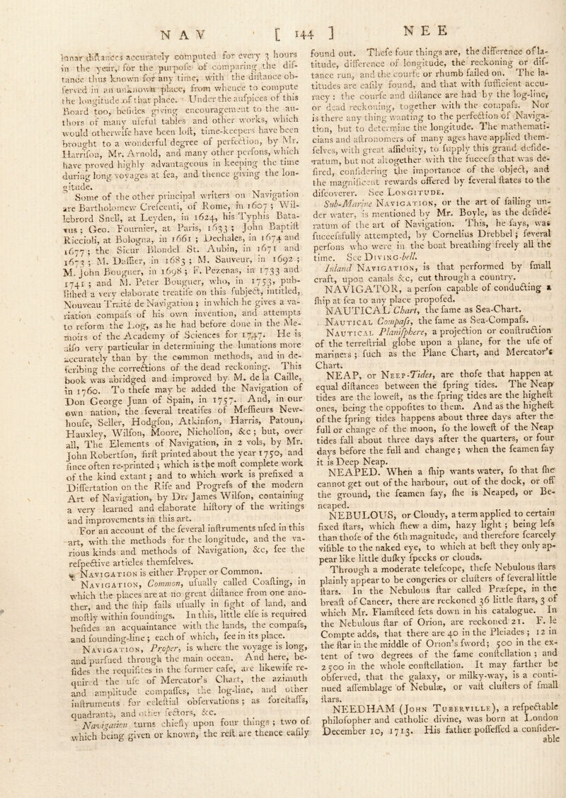 Irinar difcancfii accurately computed for eyeiy ^ hours ui the year,--for the purpoie of comparing the clif- tancc tlius known for any time, with the diilance ob- fervcd in an uiiknowin place, from whence to compute the longitude -of thar place. Under the aufpices of this Board too, befides giving encouragement to the au- thors of many ufefui tables and other works, which would otherwife have been loll, time-keepers have been brought to a wonderful degree of perteflion, by Mr. Ilarriion, Mr. iVrnold, and many otlier peifons, wluch have proved highly advantageous in keeping the time <laring long voyages at fea, and thence giving the lon- gitude. found out. Thefe four things are, the difference of la- titude, difference of longitude, the 'reckoning or dif- tance run, and the courle or rhumb failed on. The la- titudes are eaiily found, and that with fufficient accu- racy : the courfe and dillance are had by the log-line, or dead reckoning, together with the corupafs. Nor is there any thing wanUng to the perfedlion of Naviga- tion, but to determine tlie longitude. The mathemati- cians and aftronomers of many ages have applied them- felves, with great aifiduity, to fiipply this^grand defide- matum, but not altogether with the fnccefs that was dc- lired, conhdering the importance of the objecl, and the magnificent rewards offered by feveral Hates to the Some of tlie other principal writers on Navigation airc Bartholomew Crefeenti, of Rome, in 1607 j Wil- lebrord Snell, at Leyden, in 1624, his Typhis Bata- vus ; Geo. Fournier, at Paris, 1^33; John Baptill Riccioli, at Bologna, in i66i ; ijechales, in 1674 and ^677 ; the Sienr Bloiidel St. Aubin, in 1671 and 1673 ; M. Daffier, in 1683 ; M. Sauveur, in 1692 ; M.'john Bciiguer, in 1698; F. Pezenas, im 1733 and 1741 ; and M. Peter Bougmer, who, in^ 1753, pub- lilhed a very elaborate treatife on this fubjeft, intitled, Nouveau Traite de Navigation ; in which he gives a va- riation conipals of his own invention, and attempts to reform the Log, as he had before done in the Me- moirs of the Academy of Sciences for 17,47. He is aifo very particular in determining the lunations more accurately than by the common methods, and in de- feribing the correftions of the dead reckoning. This book was abridged and improved by M. de la Caille, in 1760. To thefe may be added the Navigation of Don George Juan of Spain, In 1757. And, in our ©wn nation, the feveral treatifes of Meffieurs New- houfe, Seller, H^odgfoii, A-tkinfon, Fiariis, Patoun, Hauxley, Wilfon, Moore, Nicholfon, &c ; but, over all. The Elements of Navigation, in 2 vols, by Mr. John Robertfon, firft printed about the year 1750, and iince often re-printed ; which is t^ie moft complete work of the kind extant; and to which ivork is prefixed a Differtation on the Rife and Progrefs of the modern Art of Navigation, by Dn James Wilfon, containing a very learned and elaborate hiilory of the writings and improvements in this art. For an account of the feveral inftriiments iifed in this -art, with the methods for the longitude, and the va- rious kinds and methods of Navigation, &c, fee the refpedlive articles themfelves. ^^NaviCATION is either Proper or Common. Navigation, Common^ ufually called Coafting, in which the places are at no great diftance from one ano- ther, and the Ihip fails ufually in fight of land, and moftly within foundings. In this, little elfe is required befides an acquaintance with the lands, the compafs, and founding-line ; each of which, fee in its place. Navigation, Proper, is where the voyage is long, and purfued through the main ocean. And here, be- fides the requifites in the former cafe, ai e likewife re- quired the ufe of Mercator’s Cliart, the azimuth and amplitude compaffes, the log-line, and other inftriiments for cileftial obfervations ; as loreitafts, quadrants, and other ieflors, &c. ^ Nanjigaric7i turns chiefiy upon four things ; two of .which being given or known, the reft are thence eafily difeoverer. See Longitude. Siih-Marmc Navigation, or the art of failing un- der water, is mentioned b)r Mr. Boyle, as the defide- ratum of the art of Navigation. Tl his, he fays, was fiiccefsfuliy attempted, by Cornelius Drebbel; feveral perfons who were in the boat breathing freely all the time. See Diving-Zv//. Inland Navigation, is that perfonned by fmall craft, upon canals &c, cut through a country. NAVIGATOR, aperfon capable of conduding a firip at fea to any place propofed. NAUTICAL Chart, the fame as Sea-Chart. Nautical Compafs, the fame as Sea-Compafs. Nautical Planifphere, a projedion or conftrudion of the terreftrial globe upon a plane, for the ufe of manners j fuch as the Plane Chart, and Mercator s Chart. NEAP, or Neep-T/V^j, are thofe that happen at equal diftances between the fpring tides. The Neap- tides are the lowelt, as the fpring tides are the higheft ones, being the oppofites to them. And as the higheil of the fpring tides happens about three days after the full or change of the moon, fo the loweft of the Neap tides fall about three days after the quarters, or four days before the full and change ; when the feamen fay it is Deep Neap. NEAPED. When a fliip wants water, fo that fhe cannot get out of the harbour, out of the dock, 01 off the ground, the feamen fay, (he is Neaped, or Be- neaped. NEBULOUS, or Cloudy, a term applied to certain fixed liars, which (hew a dim, hazy light ; being lefs than thofe of the 6th magnitude, and therefore fcarcely vifible to the naked eye, to which at bell they only ap- pear like little dufky fpecks or clouds. Through a moderate telefcope, thefe Nebulous liars plainly appear to be congeries or clufters of feveral little liars. In the Nebulous ftar called Priefepe, in the breaft of Cancer, there are reckoned 36 little liars, 3 of which Mr. Flamfteed fets down in his catalogue. In the Nebulous ftar of Orion, are reckoned 21. F. le Compte adds, that there are 40 In the Pleiades ; 12 in the ftar In the middle of Orion’s fword; 500 in the ex- tent of two degrees of the fame conftellation ; and 2 500 in the whole conftellation. It may farther be obferved, that the galaxy, or milky-way, is a conti- nued affemblage of Nebulae, or vail clufters of fmall NIlEDHAM (John Tuberville), a refpeaablc phllofopher and catholic divine, was born at London December 10, 1713. His father poffeffed a confider- able