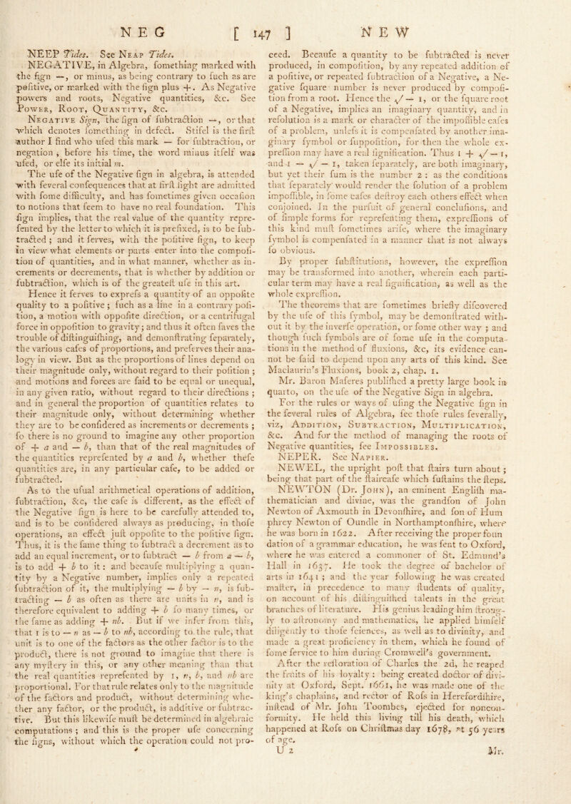J^EEP ^iJes. See Neap Tides* NEGATIVE, in Algebra, fomething marked with the f^n —, or minus, as being contrary to iuch as are pofitive, or marked with the fign plus +. As Negative powei's and roots, Negative quantities, 8cc. See Power, Root, Quantity, &c. Negative 6’/y«, the fign of fubtra(S:ion or that which denotes fomething: in defecl. Stifel is the firil ■author I find who iiied this mark — for fubtracdion, or negation ^ before his time, the word minus itfelf was tiled, or elfe its initial m. The ufe of the Negative fign in algebra, is attended ■Vidth feveral confcqiiences that at hrrt: fight are admitted with feme difiiculty, and has fometimes given occafion to notions that feem to have no real foundation. This fign implies, that the real value of the quantity repre- fented by the letter to which it is prefixed, is to be fub- tra<fled ; and it ferves, with the politive fign, to keep in view what elements or parts enter into the compofi- tion of quantities, and in what manner, whether as in- crements or decrements, that is whether by addition or iubtradlion, which is of the greatelt ule in this art. Hence it ferves to exprefs a quantity of an opposite quality to a pofitive ; fuch as a line in a contrary poli- tion, a motion with oppofite diredlion, or a centrifugal force in oppofition to gravity; and thus it often laves the trouble of dittinguifhing, and demonllrating feparately, the various cafes of proportions, and preferves their ana- logy in view. But as the proportions of lines depend on their magnitude only, without regard to their politioii ; and morions and forces are faid to be equal or unequal, in any given ratio, without regard to their directions ; and in general the proportion of quantities relates to their magnitude only, without determining whether they are to be confidered as increments or decrements ; fo there is no ground to imagine any other proportion of and — than that of the real magnitudes of the quantities reprefented by a and />, whether thefe quantities are, in any particular cafe, to be added or fiibtratffed. As to the ufual arithmetical operations of addition, fubtraCtioii, See, the cafe is different, as the effebl of the Negative fign is here to be carefully attended to, and is to be confidered abvays as producing, in thofe operations, an effedt juft oppofite to the politive lign. Thus, it is the fame thing to fubtracf a decrement as to add an equal increment, or to fubtraA — 6 from a — h, is to add -f to it: and becaufe mnltipiying a quan- tity by a Negative number, implies only a rcjieated fubtraftion of it, the multiplying — 3 by — n, is fub- trafting — as often as there are links in r, and is therefore equivalent to adding h io many times, or the fame as adding + nb. But if we infer from this, that I is to — /? as — Z- to nb, according to the rule, that unit is to one of the fadlors as the other faClor is to the produfl, there is not ground to imagine that there is any my fiery in this, or any other meaning than that the real quantities reprefented by i, n, h, and v.b are }>roportional. For thatrule relates only to the magnitude of the feiClors and product, without determining wlie- ther any fadtor, or the prodiifb, is additive or fuhtrac- tive. But this likewife muft be determined in algebraic computations ; and'this is the proper ufe concerning the figns, without which the operation could not pro- ceed. Becaufe a quantity to be fiibtrafted is never produced, in compofition, by any repeated addition of a pofitive, or repeated fubtraciion of a Negative, a Ne- gative fquare number is never produced by compofi- tion from a root. Elence the v' — i, or the fquare root of a Negative, implies an imaginary quantity, and in refolution is a mark or charatler of the impoftible cafes of a problem, unlefs it is compenfated by another ima- ginary fymbol or fiippofition, for then the v/hole ex- prefnon may have a real lignilication. Thus l — i, and I \j' — I, taken feparately, are both imaginary, but yet their fum is the number 2 : as the conditions that feparately' would render the folution of a problem impoflible, in fomc cafes deftroy each others effedft when conjoined. In the purfuit of general conclufions, and of fimple forms for reprefentiiig them, expreftions of this kind muft fometimes ariie, where the imaginary fymbol is com.penfated in a manner that is not always fo obvious. By proper fubftitutions, however, the exprcftion may be transformed into another, wherein each parti- cular term may have a real iiguification, as well as the whole exprefhon. The theorems that are fometimes briefly difeovered by the ufe of this fymbol, may be demonftrated with- out it by the inverfe operation, or fome other way ; and though iuch fymbols are of fome ufe in the computa- tions in the method of fiixions, &c, its evidence can- not be faid to depend upon any'- arts of this kind. Sec Maclaiiriiv’s Fluxions, book 2, chap. i. Mr. Baron Maferes piibliflicd a pretty large book in quaito, on the ufe of the Negative Sign in algebra. For the rules or ways of uling the Negative fign in the feveral rules of Algebra, fee thofe rules feverally, viz. Addition, Subtraction, Multiplication, &c. And for the method of managing the roots of Negative quantities, fee Impossibles. NEPER. See Napier. NEWEL, the upright poft that flairs turn about; being that part of the flaircafe which fuflaiiis the fleps. NEWTON (Dr. John), an eminent Englifti ma- thematician and divine, was the grandfoii of John Newton of Axmouth in Devonfhire, and fon of Idum phrey Newton of Oundle in Northamptonfhire, where he was born in 1622. After receiving the proper foun dation of a grammar education, he was fent to Oxford, where he was entered a commoner of St. Edmund’s Hall in 1637. lie took the degree of bachelor of arts in 1641 ; and the year following he was created mailer, in precedence to many ftudents of quality, on account of his dillingiiilhed talents in the great branches of literature. His genius leading liim ftrorig- ly to aftromnny and mathematics, he applied himrelf diligently' to thole fciences, as well as to divinity, and made a great proficiency in tliem, which he found of fome fervice to him during Cromwell’s government. After the reftoration of Charles the 2d, he reaped the fruits of his loyalty : being created do6lor of divi- nity at Oxford, Sept. 1661, he was made one of the king’s chaplains, and reclor of Rofs in Herefordihire, inftead of Mr. John Toombes, ejedled for noncon- formity. He held this living till his death, which happened at Rofs on Chriftmas day^ 56 years of age. u 2