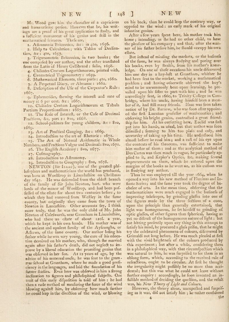 Mr, Wood gave him the chara£ler of a capricious ai>d humourfoine perfon. However that be, his writ- ings are a proof of his great application to fliidy, and a iuHcient monument of his genius and iieill in the mathematical fcieiices. Thefe are, 1. Atironomia Britannica, &c ; in 410, 1656. 2. Help to Calculation ; with Tables of Declina- tion, &c : 4to, 1657. 3. Trigonometria Britannica, in two books ; the one compoled by our author, and the other tranHated from the Tatin of Henry Gellibrand : folio, 165^!. 4. Chiliades Centum Logarithmorum, printed with, 5. Cleometrical Trigonometry : 1659. 6. Mathematical Elements, three parts ; 4to, 1660. 7. A Perpetual Diary, or Almanac : 1662. 8. Defeription of the Ufe of the Carpenter’s Rule: 1667. 9. Ephemerides, (hewing the interefl and rate of money at 6 per cent. &c : 1667. 10.  Chiliades Centum Logarithmorum et Tabula Partiiim Proportionaiium : 1667. ir. The Rule of Interell, or the Cafe of Decimal Fraelions, &c, part 2 : 8vo, 1668. 12. Schooi-pallimes for young children, See : 8vo, 1669. 13. Art of Practical Gauging, &c : 1669. 14. Introdiiffion to the art of Rhetoric : 1671. 15. The Art of Natural Arithmetic in Whole Numbers, and Frahfions Vulgar and Decimal; 8vo, 1671.^ 16. The Englilh Academy; 8vo, 1677* 17. Cofmography. 18. Introduction to Aftronomy. 19. Introduction to Geography : 8vo, 1678. NEWTON (Sir Isaac), one of the greateft phi- lofophers and mathematicians the w'orld has produced, was born at WooHlrop in Lincolnlhire on Chriftmas day 1642. He was deicended from the eldeft branch of the family of Sir John Newton, bart. who were lords of the manor of VCoolflrop, and had been pof- feffed of the eftate for about two centuries before ^ to which they had removed from Wellley in the fame county, but originally they came from the town of Newton in Lancaflrire. Other accounts fay, I think more truly, that he was the only child of Mr. John Newton of Colefworth, near Grantham in Lincolnfhire, who had there an eilate of about 120I. a year, which he kept in his own hands. His mother was of the ancient and opulent family of the Ayfeoughs, or AHeews, of the fame county. Our author lofing his father while he was very young, the care of his educa- tion devolved on his mother, who, though (he married again after his father’s death, did not negleCI to im- prove by a liberal education the promifmg genius that was obferved in her fon. At 12 years of age, by the advice of his maternal uncle, he was fent to the gram - mar fchool at Grantham, where he made a good profi- ciency in the languages, and laid the foundation of his future ftudies. Even here was obferved in him a ftrong inclination to figures and philofophical fubjeCls. One trait of this early difpofition is told of him : he had then a rude method of meafuring the force of the wind blowing againfi; him, by obferving bow much farther he could leap in the direction of the wind, or blowing on his back, than he could leap the contrary way, or oppofed to the wind : an early mark of his original infantine genius. After a few years fpent here, his mother took him home ; intending, as (he had no other child, to have the pleafure of his company ; and that, after the man- ner of his father before him, he (hould occupy his own eftate. Blit in (lead of minding the markets, or the bnfinefs of the farm, he was always ftudying and poring over his books, even by fteaith, from his mother’s know- ledge. On one of thefe occafions his uncle difeovered hirn one day in a hay-loft at Grantham, whither he had been fent to the market, working a mathematical problem ; and having othervvife obierved the boy’s mind to be uncommonly bent upon learning, he pre- vailed upon his fifter to part with him ; and he \vas accordingly fent, in 1660, to Trinity College in Cam- bridge, where his uncle, having himfelf been a mem- ber of it, had (till many triends. Ifaac was foon taken notice of by Dr. Barrow, who was foon after appoint- ed the firft Lucafian profeffor of mathematics ; and obferving his bright genius, contracted a great friend- fhip for him. At his outfetting iier€, Euclid was firft put into his hands, as ufual, but that author was foon difmiiTed ; feeming to him too plain and eafy, and unworthy of taking up his time. He underftood him aimoft before lie read him; and a caft of his eye upon the contents of his theorems, w'as fufiiclent to make him mailer of them : and as the analytical method of Des Cartes was then much in vogue, he particularly ap- plied to it, and Kepler’s Optics, &c, making feveml improvements on them, which he entered upon the margins of the books as he went on, as his cuilom was in ftudying any author. Thus he was employed till the year 1664, when he opened a way into his new method of Fluxions and In- finite Series; and the lame year took the degree of ba- chelor of arts. In the mean time, obferving that the mathematicians were much engaged in the bufinefs of improving telefcopes, by grinding glalTes into one of the figures made by the three feCtions of a cone, upon the principle then generally entertained, that light was homogeneous, he fet himfelf to grinding of optic glaiTes, of other figures than fpherical, having as yet no diftruft of the homogeneous nature of light: but not hitting prefently upon any thing in this attempt to fatisfy his mind, he procured a glafs prifm, that he might try the celebrated phenomena of colours, difeovered by Grimaldi not long before. He was much pleafed at firft with the vivid brightnefs of the colours produced by this experiment; but after a while, confidering them in a philofophical way, with that circumfpeCtion which was natural to him, he was furprifed to fee them in an oblong form, which, according to the received rule of refraHions, ought to be circular. At firft he thought the irregularity might pofiibly be no more than acci- dental ; but this was what he could not leave without further enquiry ; accordingly, he foon invented an in- fallible method of deciding the queftion, and the refult ' was, his New Theory of Light and Colours, However, the theory alone, unexpected and furprif- jng as it was, did not fatisfy him ; he rather confidered 4 the