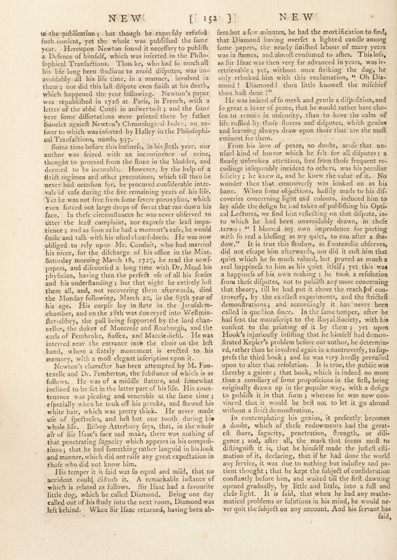 to publication ; but though lic^ exprefsly refufed fuch confent, yet the whole was publiilied the fame year. Hereupon Newton found it neceffary to publilh a Defence of himfelf, which was inferted in the Philo- fophical Tranfa6lions. Thus he, who had fo much alb his life long been ftudious to avoid difputes, was iin*. avoidably all his life time, in a manner, involved in them ; nor did this laft ddpute even finifli at his death, which happened the year following. Newton’s paper w'as repubiifhed in 1726 at Paris, in French, with a letter of the abbe Conti in anfwerto it; and the fame year forae dilfertations were printed there by father Souciet againft Newton’s Chronological Index, an an- fwer to which was inferted by Halley in the Phiiofophi- eal Tranfadlions, numb. 397. Some time before thisbufmefs, in his .80th year, our author was feized with an incontinence of urine, thought to proceed from the fione in the bladder, and deemed to be incurable. However, by the help of a flridt regimen and other precautions, which till then he never had occafion for, he procured confiderable inter- vals of eafe during the five remaining years of his life. Yet he was not free from fome fevere paroxyfms, which even forced out large drops of fweat that ran down his face. In thefe circiimllances he was never obferved to utter the leaft complaint, nor exprefs the lead impa- tience ; and as foon as he had a moment’s eafe, he would fmile and talk with his ufiial chearfulnefs. He was now obliged to rely upon Mr. Conduit, who had married his niece, for the difeharge of his office in the Mint. Saturday morning March 18, 1727, he read the newf- papers, and difeouried a long time with Dr. Mead his phyfician, having then the perfe^b ufe of all his lenles and his underftanding ; but that night he entirely loll them all, and, not recovering them afterwards, died the Monday following, March 20, in the 85th year of his age. His corpfe lay in Hate in the Jerufakm- chamber, and on the 28th was conveyed into Weftmin- fler-abbey, the pall being fupported by the lord chan- cellor, the dukes of Montrofe and Roxburgh, and the earls of Pembroke, Suffex, and Macclesfield. He was interred near the entrance int© the choir on the left hand, where a {lately monument is eredled to his memory, with a moft elegant infcriptlon upon it. Newton’s charaflcr has been attempted by M. Fon- tenelk and Dr. Pemberton, the fubflance of which is as folloW'S. He was of a middle flature, and fomewhat inclined to be fat in the latter part of his life. His coun- tenance was pkafing and venerable at the fame lime ; cfpecially when he took off his peruke, and ffiewed his white hair, which was pretty thick. He never made ufe of fpedfacles, and loft but one tooth during his whole life. Biftop Atterbury fays, that, in the whole afr of Sir Ifaac’s face and make, there was nothing of that penetrating fagacity which appears in hiscompofi- tions ; that he had ifomething rather languid in his look and manner, which did notraife any great expeblation in thofe who did not know him. His temper it is faid was fo equal and mild, that no accident could diihirb it. A remarkable in fiance of which is related as follows. Sir Ifaac had a favourite little dog, which he called Diamond. Being one day called out of his ftudy into the next room, Diamond was left behind. When Sir Ifaac returned, having been ab- fent but a few minutes, he had the mortification to find, that Diamond having overfet a lighted candle among fome papers, the nearly finifhed labour of many years w^as in flames, and almofl coniumed to afhes. Thislofs, as Sir Ifaac was then very far advanced in years, was ir- retrievable ; yet, v/ithout once ftriking the dog, he only rebuked him with this exclamation, “ Oh Dia- mond ! Diamond! thou little know^eff the mifehief thou haft done !” He was indeed of fo meek and gentle a difpofition, and fo great a lover of peace, that he w^ould rather have cho- fen to remain in obfcurlty, than to have the calm of life ruftled by thofe ftorms and difputes, wdiich genius and learning ahvays draw upon thofe that are the moft eminent for them. From his love of peace, no doubt, arofe that un- ufual kind of horror wliich he felt for all difputes : a Heady unbroken attention, free from thofe Frequent re- coliings infeparably incident to others, was his peculiar felicity ; he knew it, and he knew the value of it. No wonder then that controverfy was looked on as his bane. When forae objeblions, haftily made to his dif- coveries concerning light and colours, induced him to lay afide the defign he had taken of publifhing bis Opti- cal Dedlures, we find him refledling on that ffifpute, in- to Avhich he had beeil unavoidably drawn, in thefe .terms ; “ I blamed my own imprudence for parting with fo real a bleffing as my quiet, to run after a ffia- dow.” It is true this fhadow, as Fontenelle ohferves, did not efcape him afterwards, nor did it coft him that quiet which he fo much valued, but proved as much a real happinefs to him as his quiet itfelf; yet this was a happinefs of his own making : he took a refolution from thefe difputes, not to publifti any more concerning that theory, till he had put it above the reach |of con- troverfy, by the exadleft experiments, and the ftridlefl demonftrations; and accordingly it has never been called in quellion fince. In the fame temper, after he had fent the manufeript to the Royal Society, with hi« confent to the printing of it by them ; yet upon Hook’s injurioufly infifting that he himfelf had demon- ftrated Kepler’s problem before our author, he determin- ed, rather than be involved again in a controverfy, to fup- prefs the third book ; and he was very hardly prevailed upon to alter that refolution. It is true, the public was thereby a gainer ; that book, which is indeed no more than a corollary of fome propofitions in the firft, being originally drawn up in the popular way, with a defign to publifh it in that form ; whereas he was now con- vinced that it would be heft not to let it go abroad without a ftridb demonftration. In contemplating his genius, it prefently becomes a doubt, wffiich of thefe endowments had the great- eft fhare, fagacity, penetration, ftrength, or dili- gence ; and, after all, the mark that feems moft to diftinguiffi it is, that he himfelf made the jufteft efti- mation of it, declaringf, that if he had done the world any fervice, it was due to nothing but induftry and pa- tient thought; that lie kept the fubjedl of confideration co-nftantly before him, and waited till the firft dawning opened gradually, by little and little, into a full and clear light. It is faid, that when he had any mathe- matical problems or folutions in his mind, he would ne- ver quit thefubje6l on any account. And his fervant has