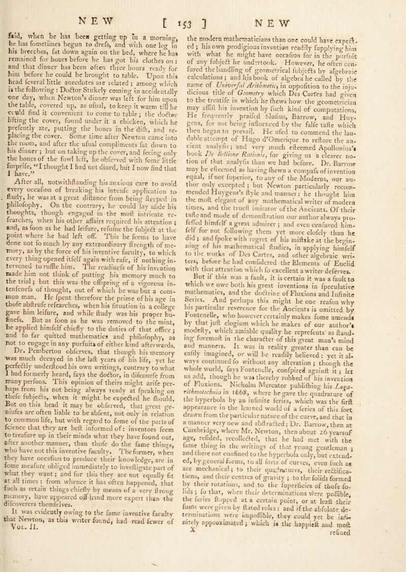Ikid, wlien lie lias beeis getting* up in a morning, lie has fometiines begun to drefs, and with one leg in his breeches, fat down again on the bed, where he has remained for hours before he has got his clothes on ; and that dinner has been often three hours ready for him before he could be brought to table. Upon this head feveral little anecdotes are related ; among which is the following : Dodor Stukely coming in accidentally one day, when Newton’s dinner was left for him upon the table, covered up, as ufual, to keep it warm till he cculd hnd it convenient to come to table; the dodtor lifting the cover, found under it a chicken, which he prefently ate, putting the bones in the difh, and re- placing the cover. Some time after Newton came into the room, and after the ufual compliments fat down to his dinner ; but on taking up the cover, and feeing only the bones of the fowl left, he obfe^ved with feme little furprife, “I thought I had not dined, but I now find that I have.” After all, notwithftanding his anxious care to avoid every occafion of breaking his intenfc application to . fludy, he was at a great diliance from being beeped in philofophy. On the contrary, he could ‘lay afide his thoughts, though engaged in the moil intricate re- fearches, when his other affairs required his attention ; Rnd, as foon as he had leifurc, refiime the fubjecl at the point where he had left off. This he feems to have done not fo much by any extraordinary flrength of me- mory, as by the force of his inventive faculty, to which every thing opened itfelf again with cafe, if nothing in- tervened to ruffle him. The readinefs of his invention made him not think of putting liis memory much to the trial ; but this was the offspring of a vigorous in- tenfenefs of thought, out of which he was but a com- mon man. He fpent therefore the prime of his age in thofc abflrufe refcarches, when his fitiiation in a college gave him leifure, and while fludy was his proper bu- finefs. But as foon as he w^as removed to the mint, be applied himfelf chiefly to the duties of that office ; and lo far quitted mathematics and philofophy, as not to engage in any purfuits of cither kind afterwards. Dr. Pemberton obferves, that though his memory was much decayed in the lafl years of his life, yet he perfe£lly underflood his own writings, contrary to what I had formerly heard, fap the dodor, in difeourfe from many perfons. This opinion of theirs might arife per- haps from his not being always ready at fpeakino- on thefe fubjefts, when it might be expeded he fluTuld. Eut on this head it may be obferved, that great ge- niufes are often liable to be abfent, not only in relation to^ common life, but with regard to fome of the pai ts of fcience chat they arc bell informed of i inv'cntors feem to treafure up in their minds what they have found out, after another mariner, than thofe do the fame things, who have not this inventive faculty. Theformer, when they have occafion to produce their knowledge, are in fome meafure obliged immediately to iiiveillgate part of what they want; and for this they are not^equally fit at all times : from whence it has often happened, that fuch as retain things chiefly hy means of a^ very ilroiig memory, have appeared off-hand more expert tiian the difeoverers themfelves. It was evidently owing to the fame inventive faculty that Newton, as this writer found, had read fewer of VoL. II. the modern mathematicians than one could have expef^* ed ; his own prodigious invention readily fupplying him with what he might have occafion for in the purfuit of any fubjedl he undertook. However, he often cen* fared the handling of geometrical fubjefts by algebraic calculations ; and his book of algebra he called by the name of Utitverfal Arithmeticm oppofition to the inju- dicious title of Geometry which Des Cartes had given to the treatife in which he fflews how tlie geometrician may aflhl his invention by fuch kind of computations. He fieqiiently praifed SIulius, Barrow, and Huy- gens, for not being influenced by the falfe talle which then began to prevail. Pie ufed to commend the lau- dable attempt of Hugo d’Omerique to rellore the an- ^ ^ • , a n d very much efteemed Apollonius’* booK De 8c6IioTie Railonis, for giving us a clearer no- tion of that analyfis than we had before. Dr, Barrow may be efleemed as havingfliewn a compafs of invention equal, if not fuperior, to any of the Moderns, our au- thor only excepted ; hut Newton particularly recom- mended Huvgens s ftyle and manner: he thouglit him the moft elegant of any mathematical writer of modern times, and tlie trued imitator of the Ancients. Of their tailc and mode of demonflration our author always pio- fefled himfelf a great admirer; and even cenfured him- fclf for not following them yet more clofely than he did ; and fpoke with regret of his millakc at the begin- ning of his mathematical fludies, in applying himfelf to the works of Des Cartes, and other algebraic wri- ters, before he had corifidered the Elements of Euclid witli that attention which fo excellent a writer deferves. But If this was a fault, it is certain it was a fault to which we owe both his great Inventions in fpeculativc mathematics, and the dodrine of Fluxions and Infinite Series. ^ And perhaps this might be one reafon why his particular reverence for the Ancients is omitted by bontenelle, who however certainly makes fome amend* by thatjud dogiutu which he makes of our author’* modefly, which amiable quality he reprefents'as Hand- ing foremofl in the charader of this great man’s mind and manners. It was in reality greater than can be eafily imagined, or will be readily believed : yet it al- ways continued fo without any alteration ; though the wliole world, fays k ontendle, confpired againd it; let us add, though he wa» thereby robbed of his invention of Fluxions.^ Nicholas Mercator publifhing his J^oga~ rithmotechmam t668, where he gave the quadrature of the hyperbola by an infinite feries, which was the firft appearance in the learned world of a feries of this fort drawn from the particular nature of the curve, and that in a manner very new and ahdraded ; Dr. Barrow, then at Cambridge, wher-e Mr. Newton, then about 26yearsof age, refided, recolledecl, that he had met with the fame thing in the writings of that young gentleman ; and there not confined to the hyperbola only, but extend-* ed, by genera] forms, to all forts of curves, even fuch as aie mechanical; to their quadratures, their rcfitifica- tioris, and their centres of gravity ; to the folids formed by their rotations, and to the fuperficies of thofe fo- lids ; fo that, when their determinations v^ere poffiblc, the ienes flopped at a certain point, or at leslt their fuHls_ were given by dated rules : and if the abfolute de- terminations were impoffihle, they could yet be infi- nitely approximated ; which h the happieff and mod ^ refined