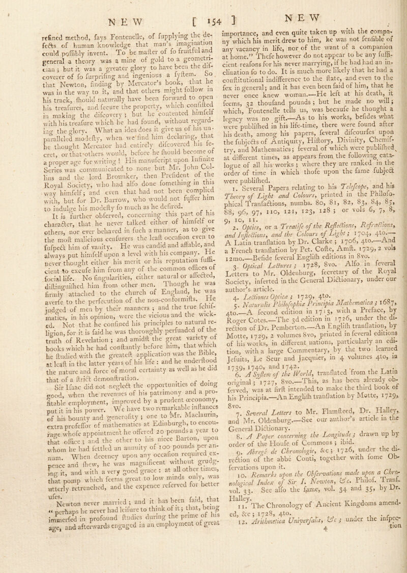 refined method, fays FonteiieUe, of fupplying the de- fefts of human knowledge that man’s imagination could poffibly invent. To be mailer of fo fruitful and general a theory was a mine of gold to a geometri- cian ; but it WES a greater glory to have been the dii^ coverer of fo furprifing and ingenious a fyitern. bo that Newton, finding by Mercator’s book, ^ that he was in the way to it, and that others might follow in his track, fhould naturally have been foiward to his treafures, and fecure the property, which coihi ee in making the difcovery ; but^ he contented himieli with his treafure which he had found, without regard- ing the glorv. What an idea does it give us of his un • pm-alleled midefty, when we find him declaring-, that he tliought Mercator had entirely difcovered his fe- cret, or that'others would, before he fliould become of a proper age for ^^Titing ! His manufcript upon Infmite Series was' communicated to none but Mr. John Col- lins and the lord Broimker, then Prefident of the Royal Societv, who had alfo done fomethmg in this way himfelf;'and even that had not been comphed with, but for Dr. Barrow, who would not fuller him to indulge his modelfy fo much as he defired. It is further obferved, concerning this part of his charaaer, that he never talked either of himfelf or others, nor ever behaved in fuch a manner, as to give the moft malicious cenfurers the leak occafion even to fufpedl: him of vanity. He was candid and affable, ^d always put himfelf upon a level with his company. He never thought either his merit or his reputaticm lum- cient to excufe him from any of the common o&ces of iociallife. No fingularities, either natural or ahcfited, diflino-uiihed him from other men. Though he was firmly attached to the church of England, he \^s averfe to the perfecution of the non-conformifts. He iudo-ed of men by their manners ; and the true fchil- inaScs, in his opinion, were the vicious and the wick- ed Not that he confined his principles to natural re- ligion, for it is faidhe was thoroughly perfuaded of the truth of Revelation; and amidll the great variety of books which he had conftantly before him, that which he iludied with the greateft application was the Bible^ at leaft in the latter years of his life : and he unaerftood the nature and force of moral certainty as well as he did that of a flricf demonftration. ^ _ r j • Sir liaac did not neglefit the opportunities of doing crood, \vihen the revenues of his patrimony and a pro- fitable employment, improved by a prudent ceconomy, put it in his power. We have two remarkable m lances of his bounty and generolity ; one to Mr. Maclaurm, extra profeffor of mathematics at Edinburgh, to encou- rage whofe appointment he offered 20 poimds a year to that office ; and the other to his niece Barton, upon whom he had fettled an annuity of 100 pounds per an- num. When decency upon any occafion requned ex- pence and (hew, he was magnificent without grudg- ing it, and with a very good grace : at all other times, that pomp which feems great to low minds o«ly, was utterly retrenched, and the expence referved for better Newton never married; and it has been faid, that perhaps he never had leifure to think of it; that, being immerfed in profound ftudies during the prime of his age, and afterwards engaged in an employment of gicat importance, and even quite taken up with the compa. ny which his merit drew to him, he was not fenfible of any vacancy in life, nor of the want of a companion at home.” Thefe however do not appear to be any fuffi- cient reafons for his never marrying, if he had had an in- clination fo to do. It IS much more likely that he had a conftitutional indifference to the flate, and even to the fex in general; and it has even been faid of him, that he never once knew woman.—Ide left at his death, it feems, 32 thoufand pounds ; but he made no will, which, Fontenelle tells us, was becaufe he thought a legacy was no gift*'—worxs, befides what were publifhed in his life-time, there were found after his death, among his papers, feveral difeourfes upon the fubjeHs of Antiquity, Hiffory, Divinity, Chemif- try, and Mathematics; feveral of which were publilhed^ at different times, as appears from the following^ cata- logue of all his works ; where they are ranked in the order of time in which thofe upon the fame fubjefit were publifhed. ^ _ j 1 • 1. Several Papers relating to liis T'clcjcopc^ and his Theory of Light and Colours, printed in the Philofo- phical Tranfadions, numbs. 80, 81, 82, 83, 84, 85, 88, 96, 97, no, 121, i2r3, 128 ; or vols 6, 7, 8,. 2. Optics, or a Treatife of the Ref eTtons, RefraUions, and Inflections, and the Colours of Light; 1704, 4to.--j A Latin tranflation by Dr. Clarke ; 1706, 4to.' a French tranflation by Pet. Cofte, Anift. 1729? ^ vols i2mo.—Befide feveral Englifh editions in 8vo. ^ 3. Optical Lectures; 172^5 in feveral Letters to Mr. Oldenburg, fecretary of the Royal Society, inferted in the General Dififionary, under oui author’s article. 4. LeCtiones Optica ; I7^9> 4^.^* c. Haturalis Rtjdofophia Principia Mathematica , l687> Ato.—A fecond edition in 17^3? with a Preface, by Roo-er Cotes.—The 3d edition in 1726, under the di- redion of Dr. Pemberton.—An Engllfli tranflation,_ by Motte, 1729, 2 volumes 8vo, printed in feveral editions of his works, in different nations, particularly an edi- tion, with a large Commentary, by tke two learned Jefuits, Le Scur and Jacquier, in 4 volumes 4to, m 1739, 1740, and 1742. t T *-• 6. ASyftemof the World, tranflated from the Latin original; 1727, 8vo.—This, as has been already ob- ferved, was at firft intended to make the third book of his Principia.—-An Englifh tranflation by Motte, 1729?. 8 VO. 7. Several Letters to Mr. Fiamffeed, Dr. Halley, and Mr. Oldenburg.—See our author’s article in the General Dififionary. . , j x 8. A Paper concerning the Longitude; drawn up by order of the Ploufe of Commons ; ibid. 9. Abrege de Chronologic, &c ; 1726, under the di- refifion of the abbe Conti, together with fome Ob- fervations upon it. ^ 10. Remarks upon the Ohfervations made upon aLhiOr nological Index of Sir L Nenvton, (Ac. Phiiof. Trmii.. vol. 33. See alfo the f^me, vol. 34 and 35, by Dr. Halley .The Ancient Kingdoms amend- iz. Ariihmetica Univerfalis, Ac; unaer the infpec- A tloa