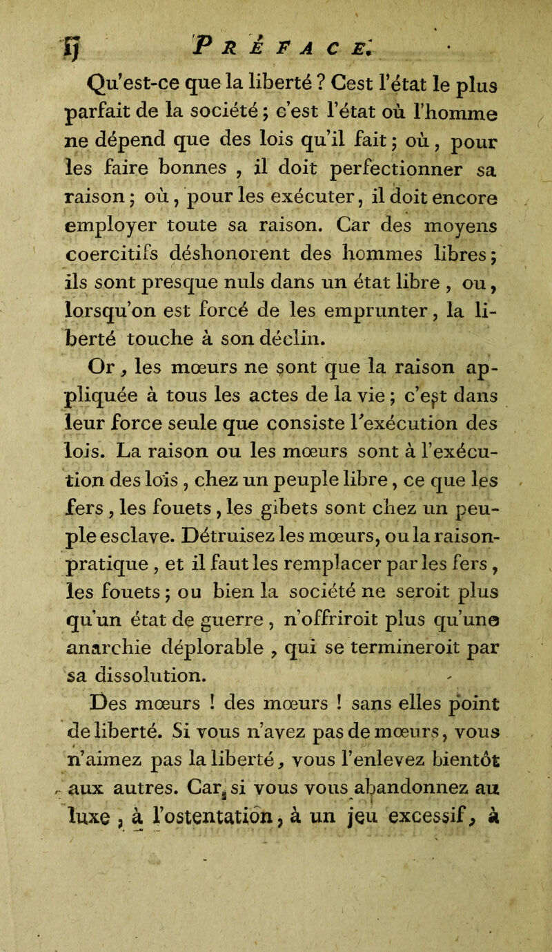 Qu’est-ce que la liberté ? Cest l’état le plus parfait de la société ; c’est l’état où l’homme ne dépend que des lois qu’il fait ; où , pour les faire bonnes , il doit perfectionner sa raison ; où, pour les exécuter, il doit encore employer toute sa raison. Car des moyens coercitifs déshonorent des hommes libres; ils sont presque nuis dans un état libre , ou, lorsqu’on est forcé de les emprunter, la li- berté touche à son déclin. Or, les mœurs ne sont que la raison ap- pliquée à tous les actes de la vie ; c’eft dans leur force seule que consiste l'exécution des lois. La raison ou les mœurs sont à l’exécu- tion des lois , chez un peuple libre, ce que les fers , les fouets, les gibets sont chez un peu- ple esclave. Détruisez les mœurs, ou la raison- pratique , et il faut les remplacer parles fers , les fouets ; ou bien la société ne seroit plus qu’un état de guerre , n’offriroit plus qu’une anarchie déplorable ? qui se termineroit par sa dissolution. Des mœurs ! des mœurs ! sans elles point de liberté. Si vous n’avez pas de mœurs, vous n’aimez pas la liberté, vous l’enlevez bientôt , aux autres. Car^ si vous vous abandonnez au luxe , à l’ostentation, à un jeu excessif, à