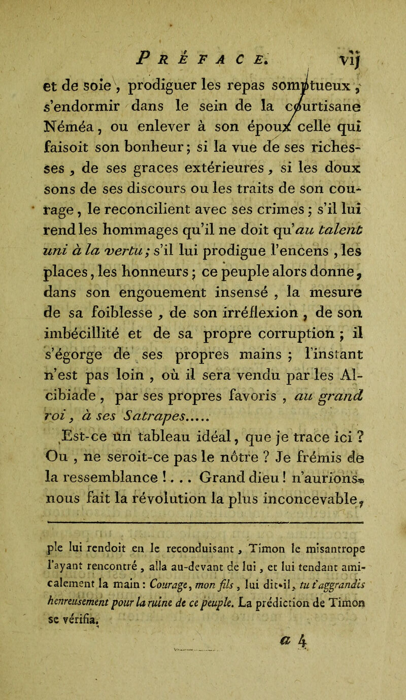 et de sole , prodiguer les repas somptueux , s’endormir dans le sein de la cpurtisane Néméa, ou enlever à son époux celle qui faisoit son bonheur ; si la vue de ses riches- ses * de ses grâces extérieures, si les doux sons de ses discours ou les traits de son cou- rage , le reconcilient avec ses crimes ; s’il lui rend les hommages qu’il ne doit qu’au talent uni à la vertu ; s’il lui prodigue l’encens , les places, les honneurs ; ce peuple alors donne 9 dans son engouement insensé , la mesure de sa foiblesse , de son irréflexion , de son imbécillité et de sa propre corruption ; il s’égorge de ses propres mains ; l’instant n’est pas loin , où il sera vendu par les Al- cibiade , par ses propres favoris , au grand roi , à ses Satrapes Est-ce un tableau idéal, que je trace ici ? Ou , ne seroit-ce pas le nôtre ? Je frémis de la ressemblance !... Grand dieu ! n’aurions^ nous fait la révolution la plus inconcevable, pîe lui rendoit en le reconduisant, Timon le misantrope l’ayant rencontré , alla au-devant de lui, et lui tendant ami- calement la main : Courage, mon fils , lui dit*iL tu t'aggrandis heureusement pour lamine de ce peuple. La prédiction de Timon se vérifia.