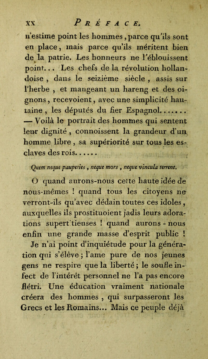 n’estime point les hommes , parce qu'ils sont en place, mais parce quils méritent bien de la patrie. Les honneurs ne l'éblouissent point... Les chefs de la révolution hollan- doise , dans le seizième siècle , assis sur l'herbe , et mangeant un hareng et des oi- gnons , recevoient, avec une simplicité hau- taine , les députés du fier Espagnol — Voilà le portrait des hommes qui sentent leur dignité j connoissent la grandeur d’un homme libre ? sa supériorité sur tous les es- claves des rois Quem neque pauperies , neque mors , neque vincula terrent. O quand aurons-nous cette haute idée de nous-mêmes ! quand tous les citoyens ne verront-ils qu’avec dédain toutes ces idoles , auxquelles ils prostituoient jadis leurs adora- tions supert tieuses ! quand aurons - nous enfin une grande masse d’esprit public ! Je n’ai point d’inquiétude pour la généra- tion qui s’élève; l’ame pure de nos jeunes gens ne respire que la liberté ; le soude in- fect de l’intérêt personnel ne l’a pas encore flétri. Une éducation vraiment nationale créera des hommes , qui surpasseront les Grecs et les Romains... Mais ce peuple déjà