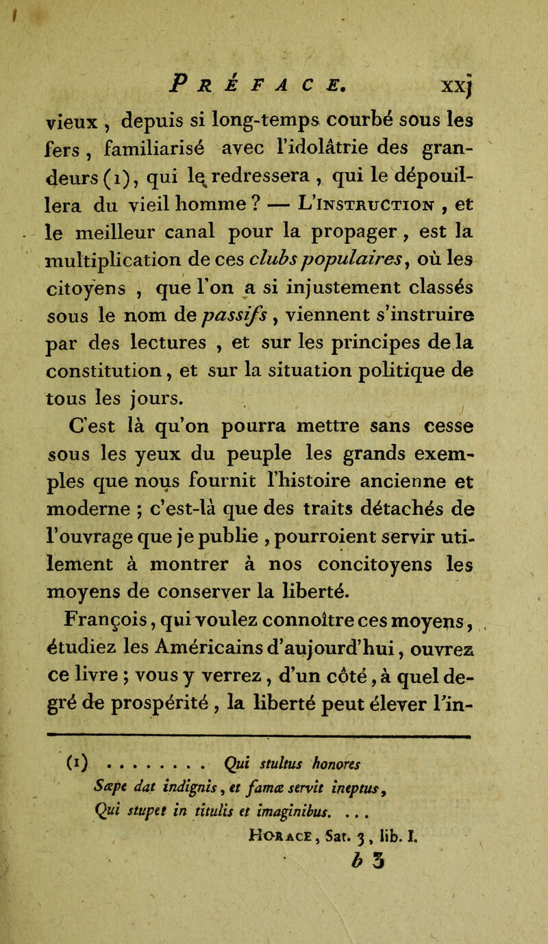 vieux , depuis si long-temps courbé sous les fers , familiarisé avec l’idolâtrie des gran- deurs (1), qui le, redressera , qui le dépouil- lera du vieil homme ? — L’instruction , et le meilleur canal pour la propager, est la multiplication de ces clubs populaires, où les citoyens , que l’on a si injustement classés sous le nom de passifs , viennent s’instruire par des lectures , et sur les principes de la constitution, et sur la situation politique de tous les jours. C’est là qu’on pourra mettre sans cesse sous les yeux du peuple les grands exem- ples que nous fournit l’histoire ancienne et moderne ; c’est-là que des traits détachés de l’ouvrage que je publie , pourroient servir uti- lement à montrer à nos concitoyens les moyens de conserver la liberté. François, qui voulez connoltre ces moyens, étudiez les Américains d’aujourd’hui, ouvrez ce livre ; vous y verrez, d’un côté, à quel de- gré de prospérité , la liberté peut élever Tin- Ci) Qui stultus honores Sape dat indignis, et famæ servit ineptus9 Qui stupet in titulis et imaginibus. . . . Horace , Sar. 3 , lib. I. b 5