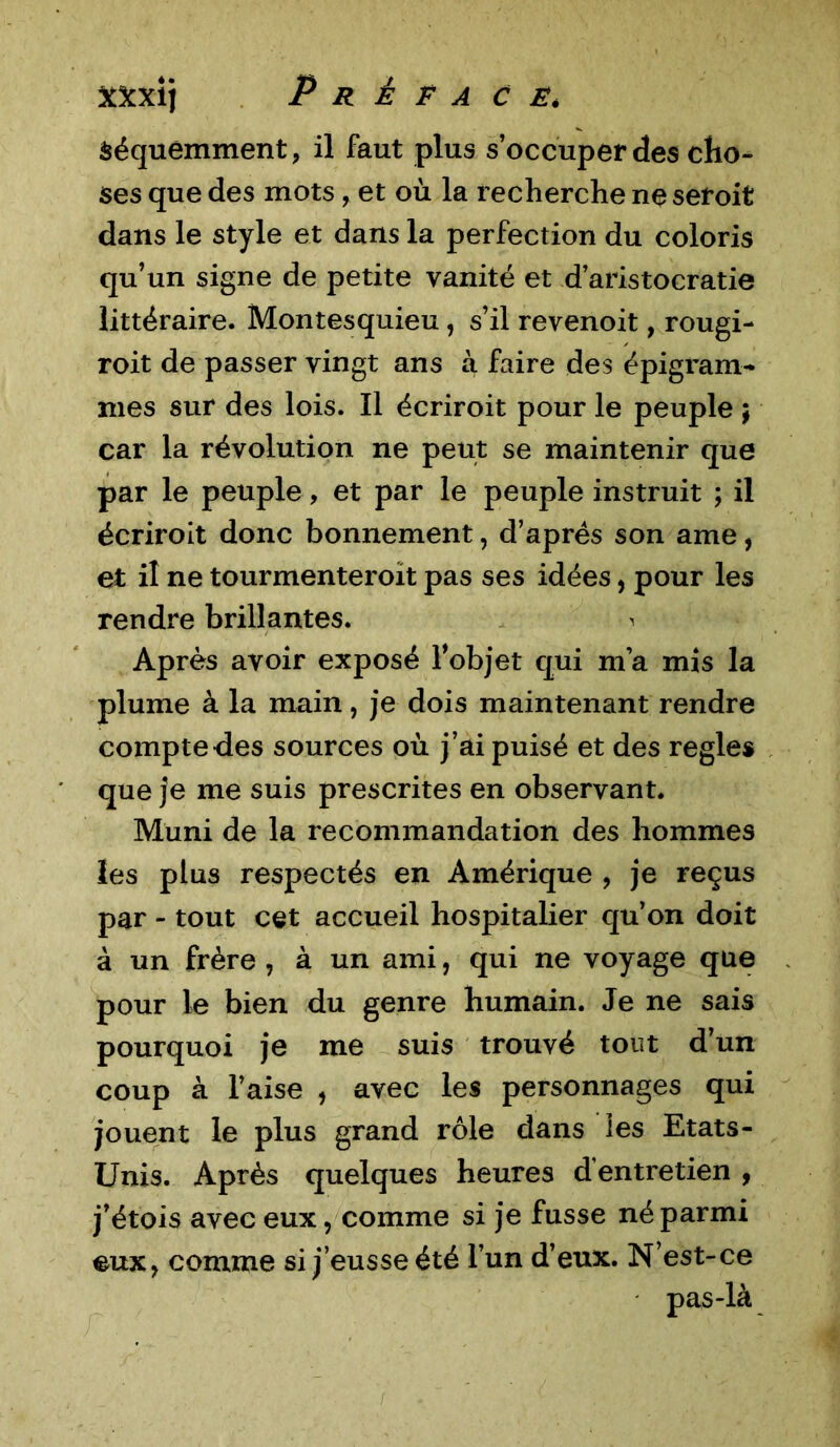 Séquemment, il faut plus s’occuper des cho- ses que des mots, et où la recherche ne seroit dans le style et dans la perfection du coloris qu’un signe de petite vanité et d’aristocratie littéraire. Montesquieu , s’il revenoit, rougi- roit de passer vingt ans à faire des épigram- mes sur des lois. Il écriroit pour le peuple ; car la révolution ne peut se maintenir que par le peuple, et par le peuple instruit ; il écriroit donc bonnement, d’après son ame, et il ne tourmenteroit pas ses idées, pour les rendre brillantes. ^ Après avoir exposé l'objet qui m’a mis la plume à la main, je dois maintenant rendre compte des sources où j’ai puisé et des réglés que je me suis prescrites en observant. Muni de la recommandation des hommes les plus respectés en Amérique , je reçus par - tout cet accueil hospitalier qu’on doit à un frère , à un ami, qui ne voyage que pour le bien du genre humain. Je ne sais pourquoi je me suis trouvé tout d’un coup à l’aise , avec les personnages qui jouent le plus grand rôle dans les Etats- Unis. Après quelques heures d’entretien , j’étois avec eux, comme si je fusse né parmi eux, comme si j’eusse été l’un d’eux. N’est-ce pas-là r