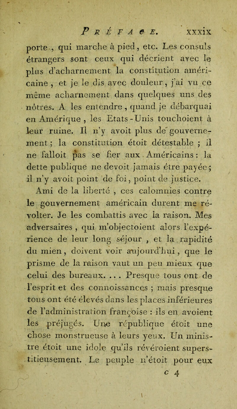 porte-, qui marche à pied, etc. Les consuls étrangers sont ceux qui décrient avec le plus d’acharnement la constitution améri- caine , et je le dis avec douleur, j’ai vu ce même acharnement dans quelques uns des nôtres. A les entendre , quand je débarquai en Amérique , les Etats-Unis touchoient à leur ruine. Il n’y avoit plus degouverne- ment ; la constitution étoit détestable ; il ne falloit pas se fier aux Américains : la dette publique ne devoit jamais être payée ; il n’y avoit point de foi, point de justice. Ami de la liberté , ces calomnies contre le gouvernement américain durent me ré- volter. Je les combattis avec la raison. Mes adversaires, qui m’objectoient alors l’expé- rience de leur long séjour , et la rapidité du mien, doivent voir aujourd’hui , que le prisme de la raison vaut un peu mieux que celui des bureaux. .. . Presque tous ont de l’esprit et des connoissances ; mais presque tous ont été élevés dans les places inférieures de l’administration françbise : ils en avoient les préjugés. Une république étoit une chose monstrueuse à leurs yeux. Un minis- tre étoit une idole qu’ils révéroient supers- titieusement. Le peuple n’étoit pour eux