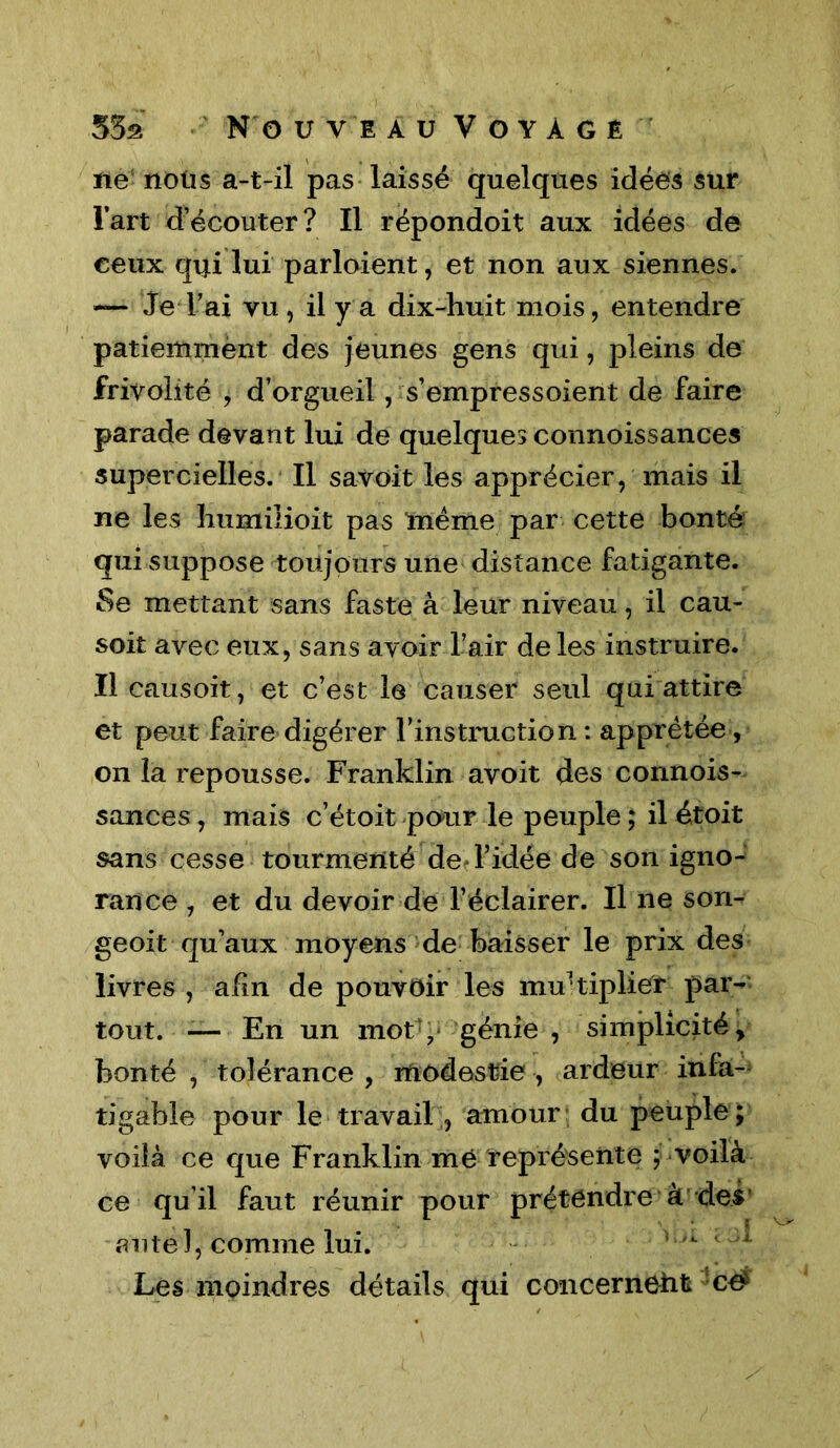 ne noüs a-t-il pas laissé quelques idées sur Fart d’écouter? Il répondoit aux idées de ceux qui lui partaient, et non aux siennes. — Je l’ai vu, il y a dix-huit mois, entendre patiemment des jeunes gens qui, pleins de frivolité , d’orgueil, s’empressoient de faire parade devant lui de quelques connoissances supercielles. Il savoit les apprécier, mais il ne les humiiioit pas même par cette bonté qui suppose toujours une distance fatigante. Se mettant sans faste à leur niveau, il cau- soit avec eux, sans avoir l’air de les instruire. Il causoit, et c’est le causer seul qui attire et peut faire digérer l’instruction: apprêtée, on la repousse. Franklin avoit des connois- sances , mais c’étoit pour le peuple ; il étoit sans cesse tourmenté de l’idée de son igno- rance , et du devoir de l’éclairer. Il ne son- geoit qu’aux moyens de baisser le prix des livres , afin de pouvoir les multiplier par- tout. — En un mot y génie , simplicité, bonté , tolérance , modestie , ardeur infa- tigable pour le travail, amour du peuple; voilà ce que Franklin me représente ; voilà ce qu’il faut réunir pour prétendre à des « u tel, comme lui. Les moindres détails qui concerneiit cé