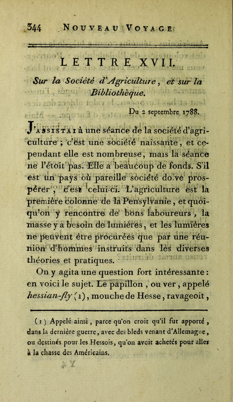 LETTRE XVII. Sur la Société cVAgriculture, et sur la Bibliothèque, A\'i *■ ; • ) I , ‘ pu % septembre 1788. J’assis ta 1 à une séance de la société d’agri- culture ; c’ëst une société naissante, et ce- pendant elle est nombreuse, mais la séance ne l’étoit pas. Elle a beâücoup de fonds. S’il est tin pays où pareille société doive pros- pérer , if est * celui ci. L’agriculture est la première colonne de la Peh'sylVanie, et quoi- qu'on y rencontre dé bons laboureurs , la masse y a besoin de lumières, et les lumières ne peuvent être procurées que par une réu- nion d’hottimes instruits dans lès diverses théories et pratiques. ; On y agita une question fort intéressante : en voici le sujet. Le papillon , ou ver, appelé kessian-fly (1), mouche de Hesse, ravageoit, ( 1 ) Appelé ainsi, parce qu’on croit qu’il fut apporté , dans la dernière guerre, avec des bleds venant d'Allemagne, ou destinés pour les Hessois, qu’011 avoit achetés pour aller à h chasse des Américains.