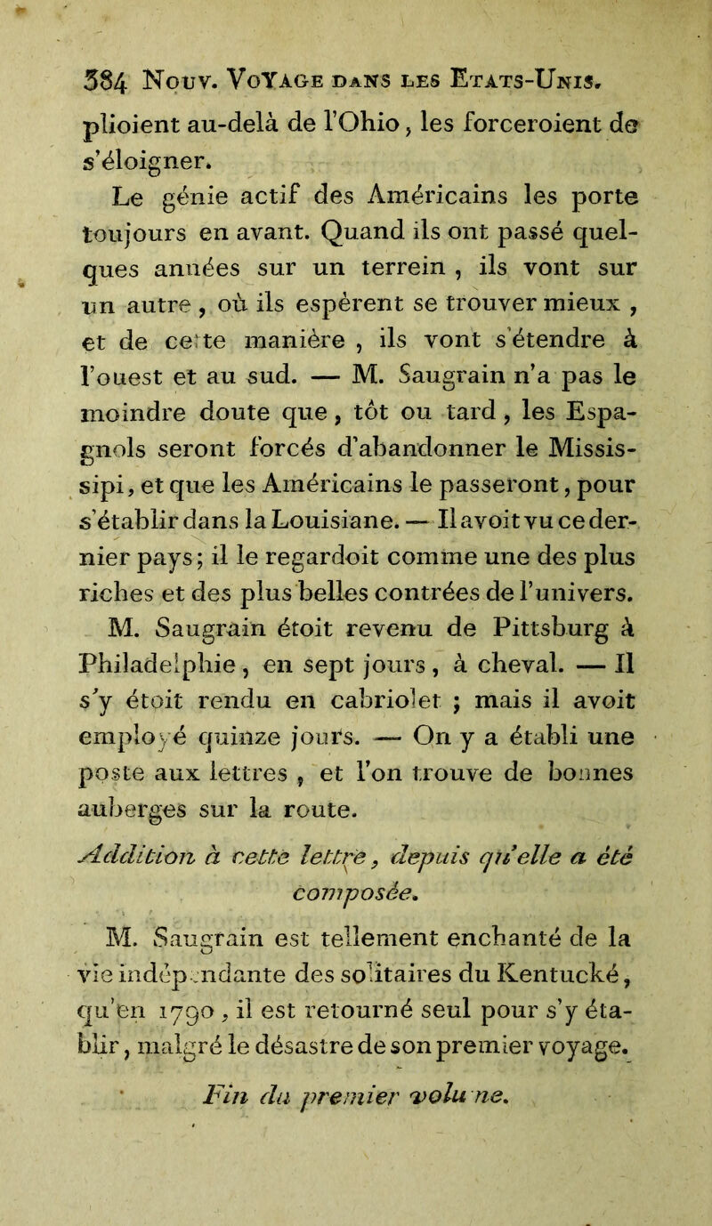 plioient au-delà de l’Ohio, les forceroient de s’éloigner. Le génie actif des Américains les porte toujours en avant. Quand ils ont passé quel- ques années sur un terrein , ils vont sur im autre , où ils espèrent se trouver mieux , et de certe manière , ils vont s’étendre à l’ouest et au sud. — M. Saugrain n’a pas le moindre doute que, tôt ou tard , les Espa- gnols seront forcés d’abandonner le Missis- sipi, et que les Américains le passeront, pour s’établir dans la Louisiane. — Il avoit vu ce der- nier pays; il le regardoit comme une des plus riches et des plus belles contrées de l’univers. M. Saugrain étoit revenu de Pittsburg à Philadelphie, en sept jours , à cheval. — Il s'y étoit rendu en cabriolet ; mais il avoit employé quinze jours. — On y a établi une poste aux lettres , et l’on trouve de bonnes auberges sur la route. Addition à cette lettre 9 depuis qiielle a été composée. M. Saugrain est tellement enchanté de la vie indép endante des solitaires du Kentucké, qu’en 1790, il est retourné seul pour s’y éta- blir ) malgré le désastre de son premier voyage. Fin du premier volune.