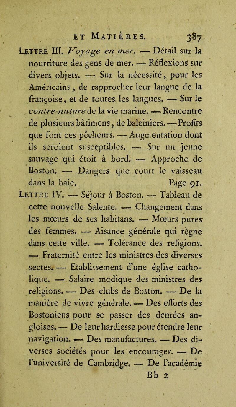 LETTRE III. Voyage en mer. — Détail sur la nourriture des gens de mer. — Réflexions sur divers objets. — Sur la nécessité, pour les Américains, de rapprocher leur langue de la Françoise, et de toutes les langues. -—Sur le contre-nature de la vie marine. — Rencontre de plusieurs bâtimens, de baleiniers. — Profits que font ces pêcheurs. — Augmentation dont ils seroienî susceptibles. — Sur un jeune sauvage qui étoit à bord. — Approche de Boston. — Dangers que court le vaisseau dans la baie. Page 91. Lettre IV. — Séjour à Boston. — Tableau de cette nouvelle Salente. — Changement dans les mœurs de ses habitans. — Mœurs pures des femmes. — Aisance générale qui règne dans cette ville. — Tolérance des religions* — Fraternité entre les ministres des diverses sectes. — Etablissement d une église catho- lique. — Salaire modique des ministres des religions. — Des clubs de Boston. — De la manière de vivre générale. — Des efforts des Bostoniens pour se passer des denrées an- gloises. — De leur hardiesse pour étendre leur navigation, r— Des manufactures. — Des di- verses sociétés pour les encourager. — De l’université de Cambridge. — De l’académie Bb z