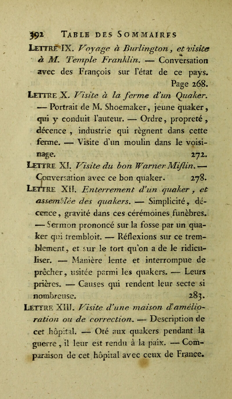 Lettre ÏX. Voyage à Burlington, et visite â Jfi Temple Franklin. — Conversation avec des François sur l’état de ce pays. Page 268. Lettre X. Visite à la ferme d’un Quaker. — Portrait de M. Shoemaker, jeune quaker, «pis y conduit l’auteur. — Ordre, propreté , décence , industrie qui régnent dans çette ferme. -— Visite d’un moulin dans le voisi- nage. 272. Lettre XI. Visite du bon Warner JVLiflin. — Conversation avec ce bon quaker. 278. LETTRE Xlî. Enterrement d’un quaker , et assemblée des quakers. — Simplicité, dé- cence, gravité dans ces cérémoines funèbres, —- Sermon prononcé sur la fosse par un qua- ker qui trembloit. — Réflexions sur ce trem- blement , et sur le tort qu’on a de le ridicu- liser. ■— Manière lente et interrompue de prêcher, usitée parmi les quakers. —- Leurs prières. — Causes qui rendent leur secte si nombreuse. 283. LETTRE XIII. Visite d’une maison d!amélio- ration ou de correction. — Description de cet hôpital. — Oté aux quakers pendant la guerre, il leur est rendu à la paix. — Com- paraison de cet hôpital avec ceux de France.