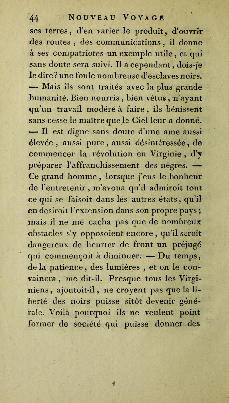 ses terres, d’en varier le produit, d’ouvrir des routes , des communications, il donne à ses compatriotes un exemple utile, et qui sans doute sera suivi. Il a cependant, dois-je le dire? une foule nombreuse d’esclaves noirs. — Mais ils sont traités avec la plus grande humanité. Bien nourris, bien vêtus , n’ayant qu’un travail modéré à faire , ils bénissent sans cesse le maître que le Ciel leur a donné. 1— Il est digne sans doute d’une ame aussi élevée , aussi pure, aussi désintéressée, de commencer la révolution en Virginie , d’y préparer l’affranchissement des nègres. — Ce grand homme , lorsque j’eus le bonheur de l’entretenir , m’avoua qu’il admiroit tout ce qui se faisoit dans les autres états, qu’il en desiroit l’extension dans son propre pays ; mais il ne me cacha pas que de nombreux obstacles s’y opposoient encore , qu’il seroit dangereux de heurter de front un préjugé qui commençoit à diminuer. — Du temps, de la patience, des lumières , et on le con- vaincra , me dit-il. Presque tous les Virgi- niens, ajoutoit-il, ne croyent pas que la li- berté des noirs puisse sitôt devenir géné- rale. Voilà pourquoi ils ne veulent point former de société qui puisse donner des