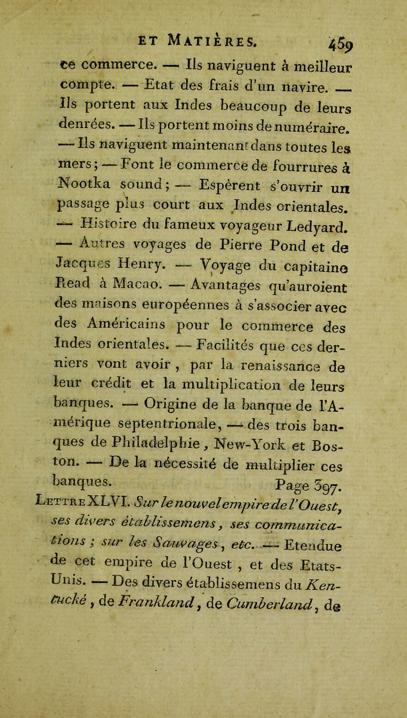 té commerce. — Ils naviguent à meilleur compte. — Etat des frais d’un navire. Ils portent aux Indes beaucoup de leurs denrées. — Ils portent moins de numéraire. — Ils naviguent maintenantdans toutes les mers ; —■ Font le commerce de fourrures à Nootka sound ; — Espèrent s’ouvrir un passage plus court aux Indes orientales. — Histoire du fameux voyageur Ledyard. — Autres voyages de Pierre Pond et de Jacques Henry. — Voyage du capitaine Pead à Macao. — Avantages qu’auroient des maisons européennes à s’associer avec des Américains pour le commerce des Indes orientales. — Facilités que ces der- niers vont avoir , par la renaissance de leur crédit et la multiplication de leurs banques. — Origine de la banque de l’A- mérique septentrionale, —des trois ban- ques de Philadelphie, New-York et Bos- ton. — De la nécessité de multiplier ces banques. Page Sqy. Lettre XLVI. S ur le nouvel empire de VOuest9 ses divers établissemens, ses communica- tions ; sur les Sauvages, etc. Etendue de cet empire de l’Ouest , et des Etats- Unis. — Des divers établissemens du Ken- (tuché , de Frankland, de Cumberland, de