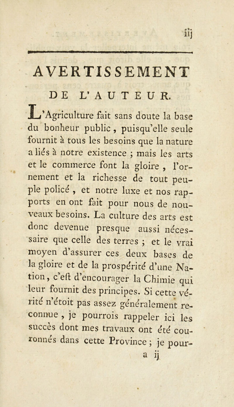 AVERTISSEMENT DE L’ AUTEUR. L’Agriculture fait sans doute la base du bonheur public , puisqu’elle seule fournit à tous les besoins que la nature allés à notre existence ; mais les arts et le commerce font la gloire , l’or- nement et la richesse de tout peu- ple policé , et notre luxe et nos rap- ports en ont fait pour nous de nou- veaux besoins. La culture des arts est donc devenue presque aussi néces- saire que celle des terres ; et le vrai moyen d’assurer ces deux bases de la gloire et de la prospérité d’une Na- tion , c’eft d’encourager la Chimie qui leur fournit des principes. Si cette ve- nte n étoit pas assez généralement re- connue , je pourrais rappeler ici les succès dont mes travaux ont été cou- tonnes dans cette Province ; je pour- • •