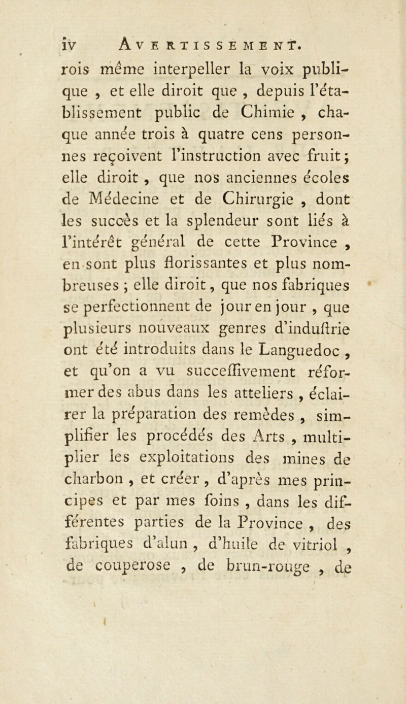 rois même interpeller la voix publi- que , et elle diroit que , depuis l’éta- blissement public de Chimie , cha- que année trois à quatre cens person- nes reçoivent l’instruction avec fruit ; elle diroit , que nos anciennes écoles de Médecine et de Chirurgie , dont les succès et la splendeur sont liés à l’intérêt général de cette Province , en sont plus florissantes et plus nom- breuses ; elle diroit, que nos fabriques se perfectionnent de jour en jour , que plusieurs nouveaux genres d’induftrie ont été introduits dans le Languedoc , et qu’on a vu succeiïivement réfor- mer des abus dans les atteliers , éclai- rer la préparation des remèdes , sim- plifier les procédés des Arts , multi- plier les exploitations des mines de charbon , et créer , d’après mes prin- cipes et par mes foins , dans les dif- férentes parties de la Province , des fabriques d’alun , d’huile de vitriol , de couperose , de brun-rouge , de