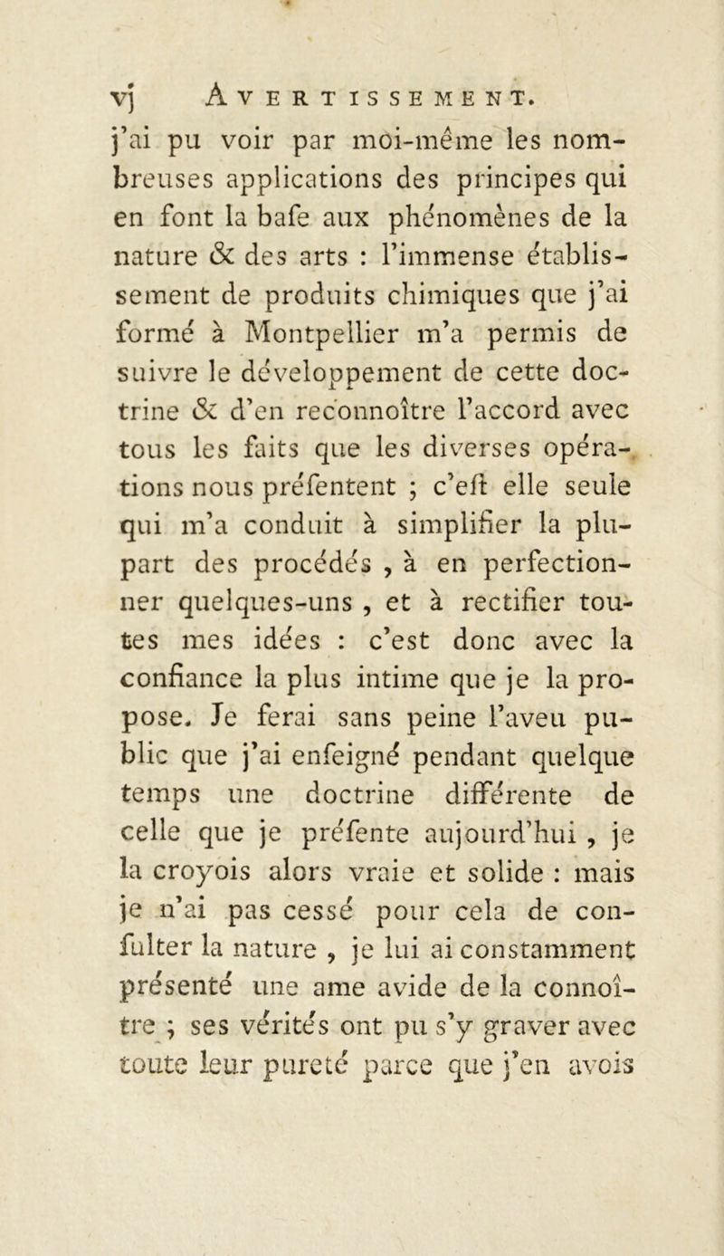 j’ai pu voir par moi-même les nom- breuses applications des principes qui en font la bafe aux phénomènes de la nature & des arts : l’immense établis- sement de produits chimiques que j’ai formé à Montpellier m’a permis de suivre le développement de cette doc- trine & d’en reconnoître l’accord avec tous les faits que les diverses opéra- tions nous préfentent ; c’eft elle seule qui m’a conduit à simplifier la plu- part des procédés , à en perfection- ner quelques-uns , et à rectifier tou- tes mes idées : c’est donc avec la confiance la plus intime que je la pro- pose. Je ferai sans peine l’aveu pu- blic que j’ai enfeigné pendant quelque temps une doctrine différente de celle que je préfente aujourd’hui , je la croyois alors vraie et solide : mais je n’ai pas cessé pour cela de con- fulter la nature , je lui ai constamment présenté une ame avide de la connoî- tre ; ses vérités ont pu s’y graver avec toute leur pureté parce que j’en avois
