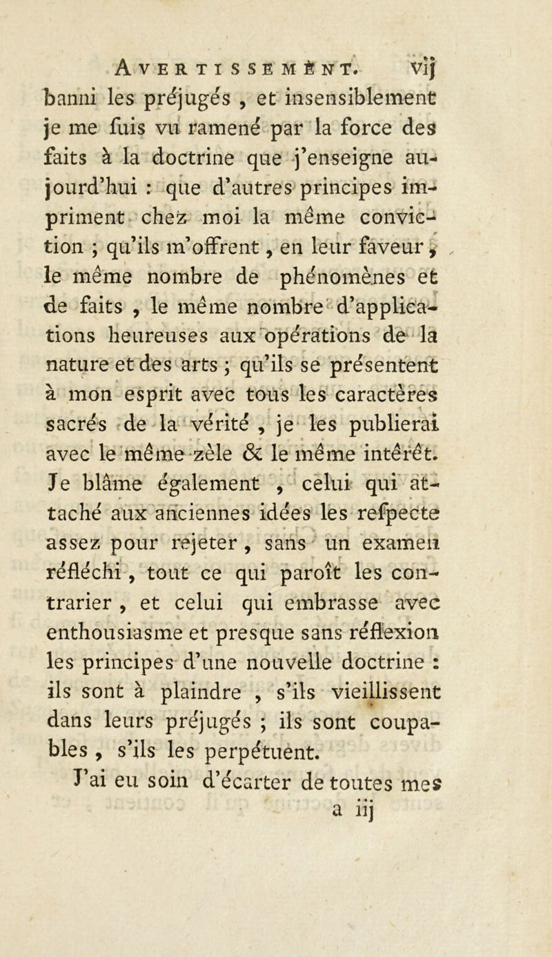 banni les préjugés , et insensiblement je me fuis vu ramené par la force des faits à la doctrine que j’enseigne au- jourd’hui : que d’autres principes im- priment chez moi la même convic- tion ; qu’ils m’offrent, en leur faveur, le même nombre de phénomènes et de faits , le même nombre d’applica- tions heureuses aux opérations de la nature et des arts ; qu’ils se présentent * * à mon esprit avec tous les caractères sacrés de la vérité , je les publierai avec le même zèle &amp; le même intérêt. Je blâme également , celui qui at- taché aux anciennes idées les refpecte * * assez pour rejeter, sans un examen y r réfléchi, tout ce qui paroît les con- trarier , et celui qui embrasse avec enthousiasme et presque sans réflexion les principes d’une nouvelle doctrine : ils sont à plaindre , s’ils vieillissent dans leurs préjugés ; ils sont coupa- bles , s’ils les perpétuent. J’ai eu soin d’écarter de toutes mes • • • a iij