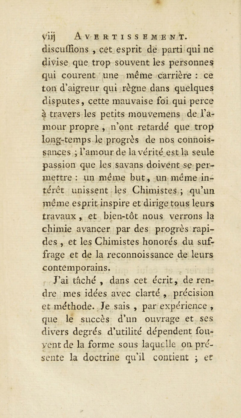 discuflions , cet esprit de parti qui ne divise que trop souvent les personnes qui courent une même carrière : ce ton d’aigreur qui règne dans quelques disputes, cette mauvaise foi qui perce à travers les petits mouvemens de l’a- mour propre , n’ont retardé que trop long-temps le progrès de nos connois- sances ; l’amour de la vérité est la seule passion que les savans doivent se per- mettre : un même but, un même in- térêt unissent les Chimistes ; qu’un même esprit inspire et dirige tous leurs travaux , et bien-tôt nous verrons la chimie avancer par des progrès rapi- des , et les Chimistes honorés du suf- frage et de la reconnoissance de leurs contemporains. J’ai tâché , dans cet écrit, de ren- dre mes idées avec clarté , précision et méthode. Je sais , par expérience , que le succès d’un ouvrage et ses divers degrés d’utilité dépendent fou- yentde la forme sous laquelle on pré- sente la doctrine qu’il contient ; et
