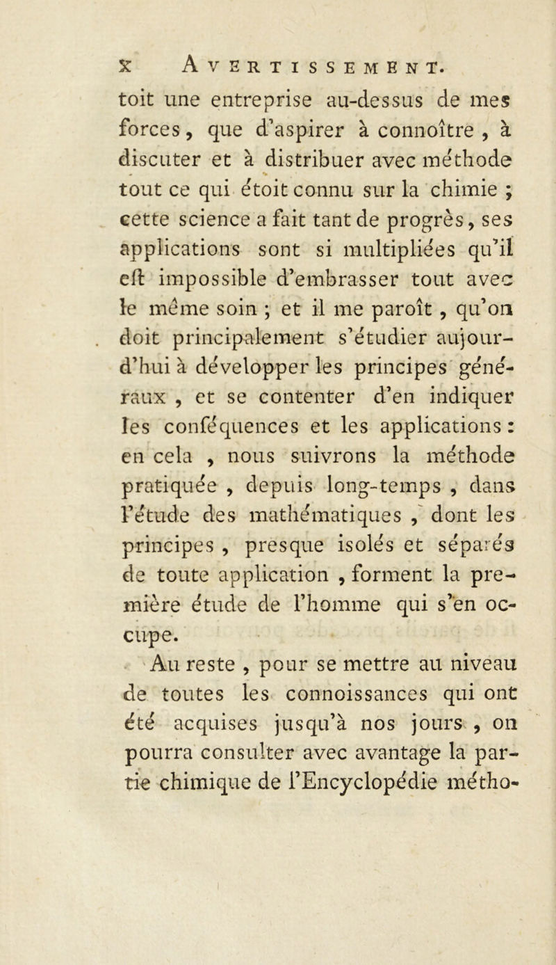 toit une entreprise au-dessus de mes forces, que d’aspirer à connoître , à discuter et à distribuer avec méthode « «W tout ce qui étoit connu sur la chimie ; cette science a fait tant de progrès, ses applications sont si multipliées qu’il eft impossible d’embrasser tout avec le meme soin ; et il me paroît , qu’on doit principalement s’étudier aujour- d’hui à développer les principes géné- raux , et se contenter d’en indiquer les conféquences et les applications: en cela 9 nous suivrons la méthode pratiquée , depuis long-temps , dans l’étude des mathématiques , dont les principes , presque isolés et séparés de toute application , forment la pre- mière étude de l’homme qui s’en oc- cupe. Au reste , pour se mettre au niveau de toutes les connoissances qui ont été acquises jusqu’à nos jours , on pourra consulter avec avantage la par- tie chimique de l’Encyclopédie métho-