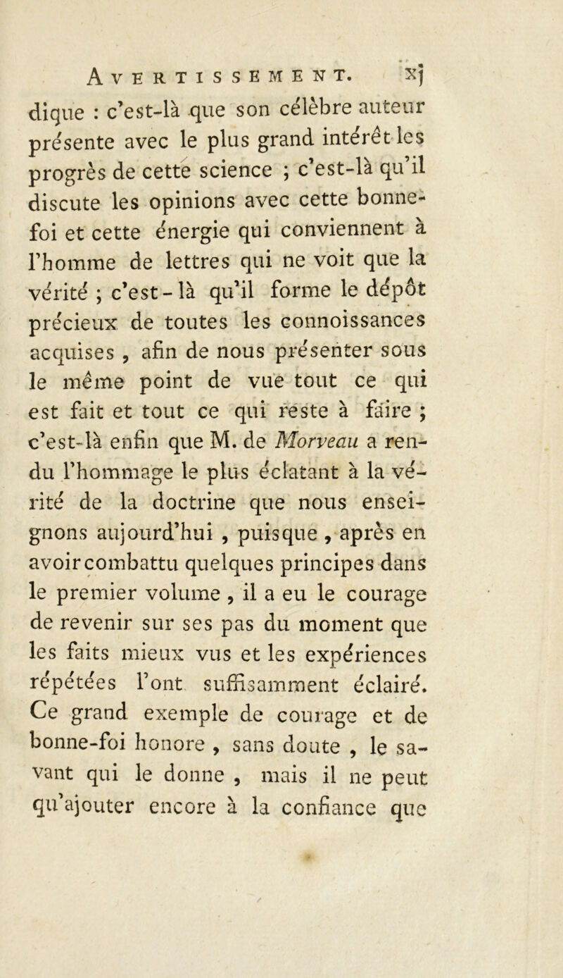 clique : c’est-là que son célèbre auteur présente avec le plus grand intérêt les progrès de cette science ; c’est-là qu’il discute les opinions avec cette bonne- foi et cette énergie qui conviennent à l’homme de lettres qui ne voit que la vérité ; c’est-là qu’il forme le dépôt précieux de toutes les connoissances acquises , afin de nous présenter sous le même point de vue tout ce qui est fait et tout ce qui reste à faire ; c’est-là enfin que M. de Morveau a ren- du l’hommage le plus éclatant à la vé- rité de la doctrine que nous ensei- gnons aujourd’hui , puisque , après en avoir combattu quelques principes dans le premier volume , il a eu le courage de revenir sur ses pas du moment que les faits mieux vus et les expériences répétées l’ont suffisamment éclairé. Ce grand exemple de courage et de bonne-foi honore , sans doute , le sa- vant qui le donne , mais il ne peut qu’ajouter encore à la confiance que