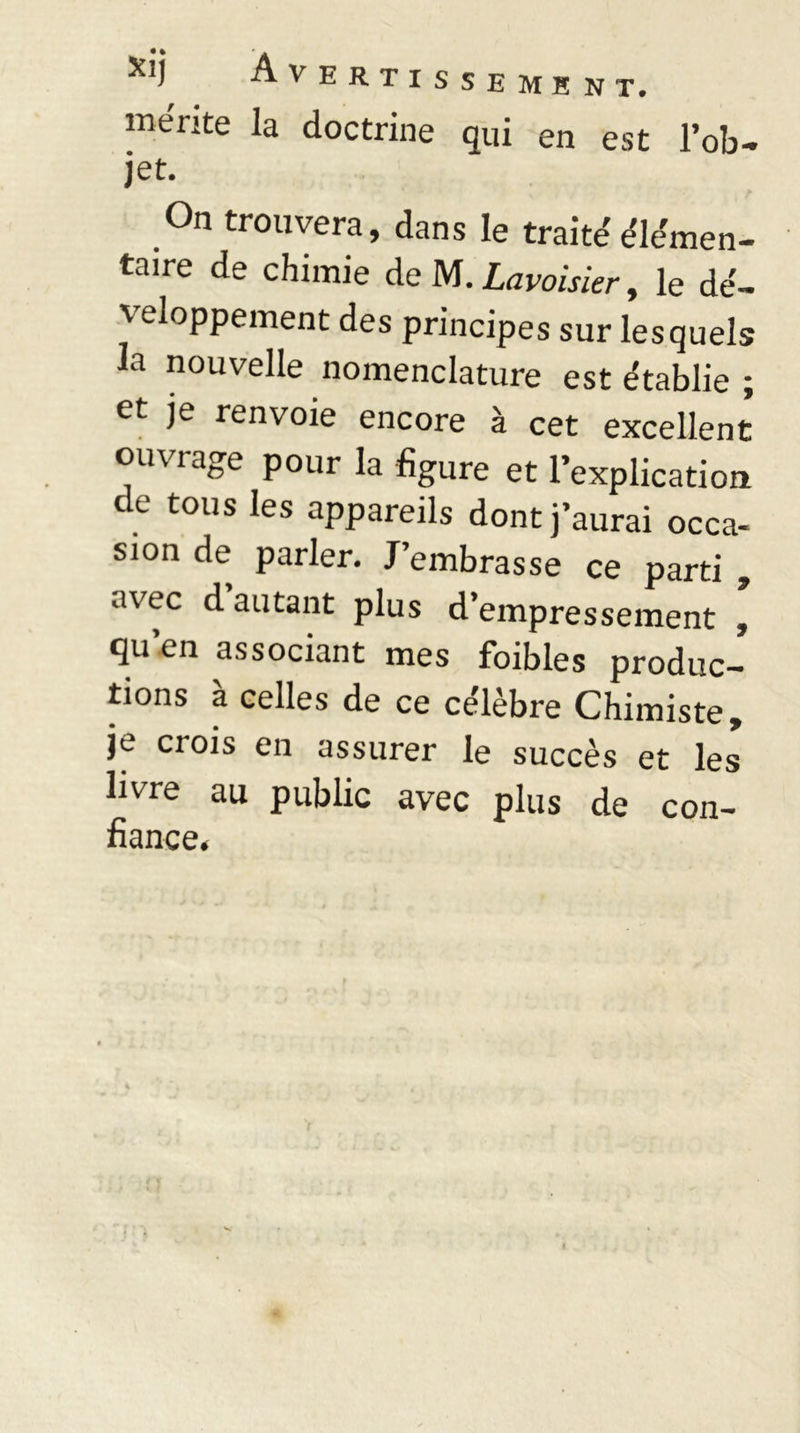 mérite la doctrine qui en est l’ob- jet. On trouvera, dans le traite'élémen- taire de chimie de M. Lavoisier, le dé- \rioppement des principes sur lesquels la nouvelle nomenclature est établie et je renvoie encore à cet excellent ouvrage pour la figure et l’explication de tous les appareils dont j’aurai occa- sion de parler. J’embrasse ce parti , avec d autant plus d’empressement , qu’en associant mes foibles produc- tions à celles de ce célèbre Chimiste, je crois en assurer le succès et les livre au public avec plus de fiance» con- va »