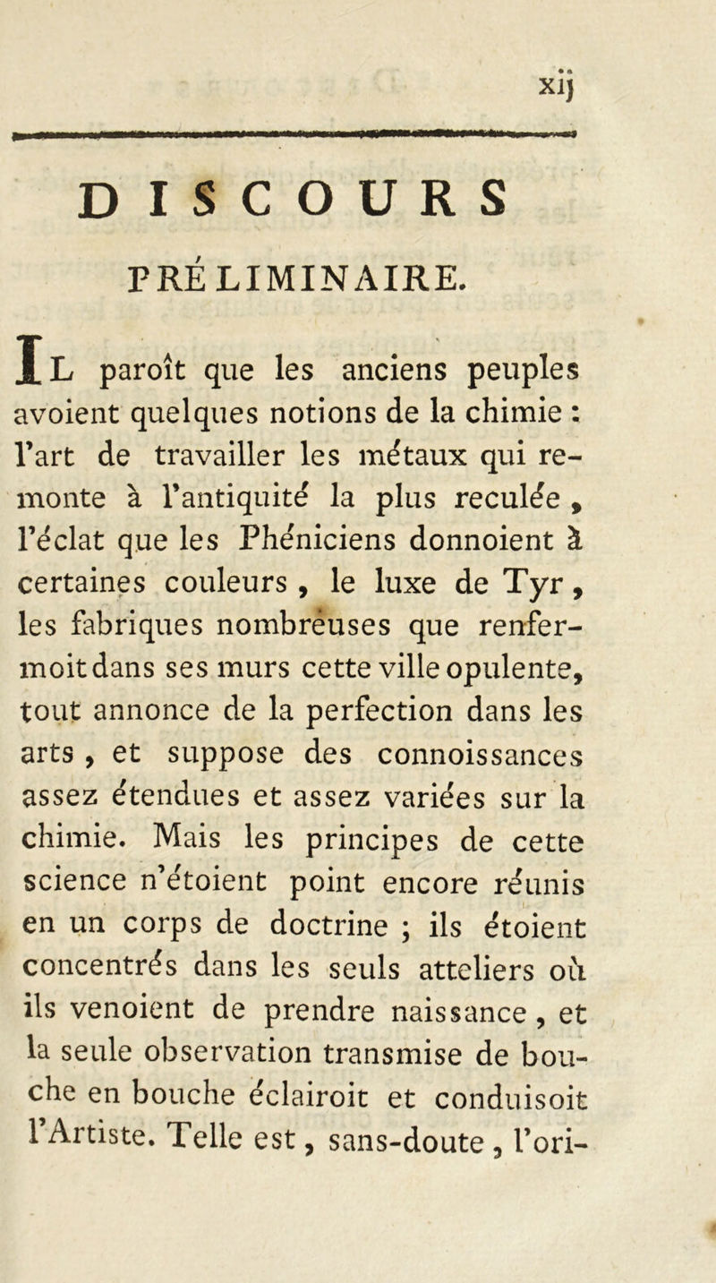 • * XI) DISCOURS PRÉLIMINAIRE. Il paroît que les anciens peuples avoient quelques notions de la chimie : l’art de travailler les métaux qui re- monte à l’antiquité la plus reculée , l’éclat que les Phéniciens donnoient à certaines couleurs , le luxe de Tyr, les fabriques nombréuses que renfer- moitdans ses murs cette ville opulente, tout annonce de la perfection dans les arts , et suppose des connoissances assez étendues et assez variées sur la chimie. Mais les principes de cette science n’étoient point encore réunis en un corps de doctrine ; ils étoient concentrés dans les seuls atteliers où. ils venoient de prendre naissance, et la seule observation transmise de bou- che en bouche e'clairoit et conduisoit 1 Artiste. Telle est, sans-doute, l’ori-