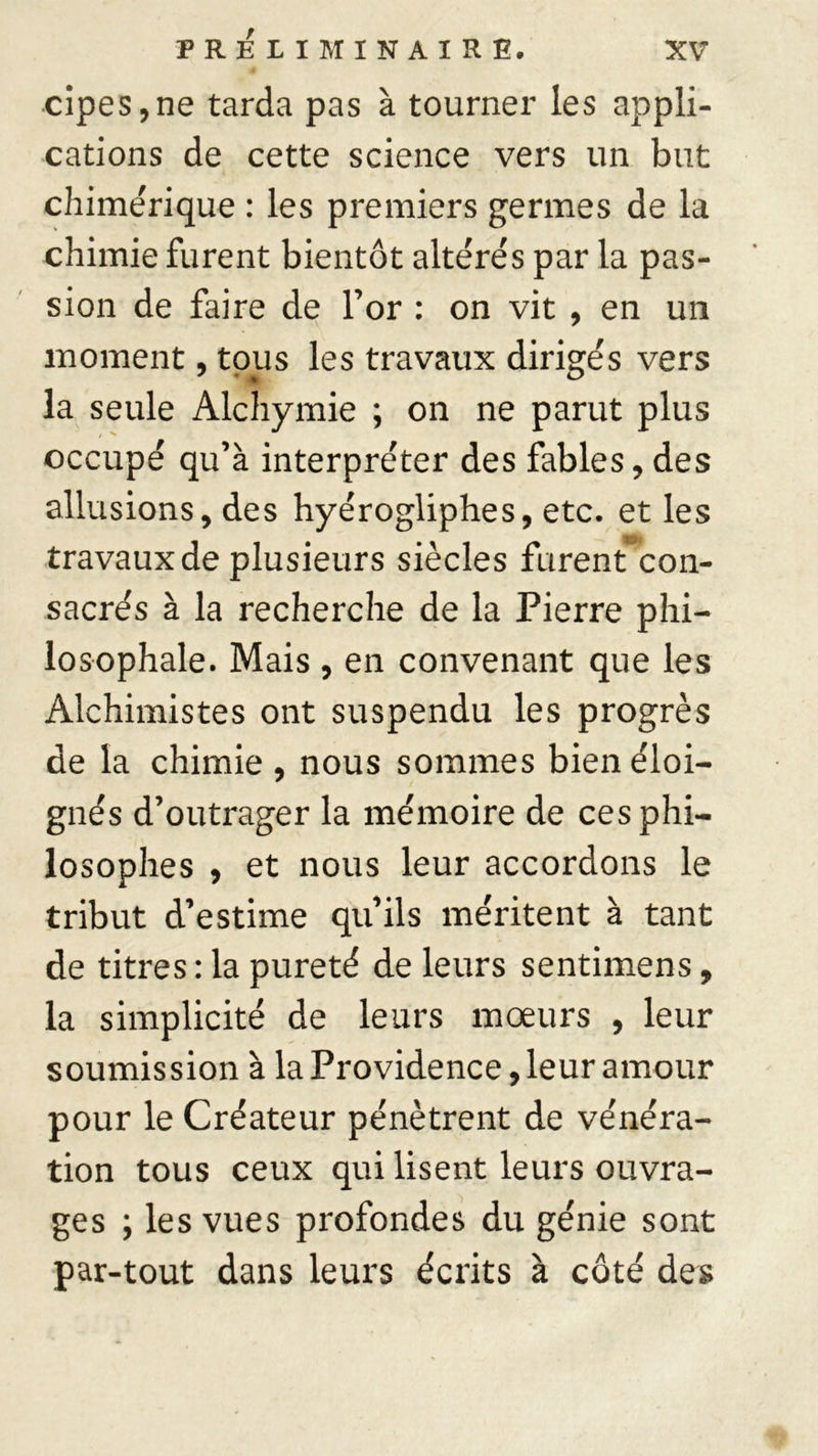 PRÉLIMINAIRE. cipes,ne tarda pas à tourner les appli- cations de cette science vers un but chimérique : les premiers germes de la chimie furent bientôt altérés par la pas- sion de faire de l’or : on vit , en un moment, tous les travaux dirigés vers la seule Alchymie ; on ne parut plus occupé qu’à interpréter des fables, des allusions, des hyérogliphes, etc. et les travaux de plusieurs siècles furent con- sacrés à la recherche de la Pierre phi- losophale. Mais , en convenant que les Alchimistes ont suspendu les progrès de la chimie , nous sommes bien éloi- gnés d’outrager la mémoire de ces phi- losophes , et nous leur accordons le tribut d’estime qu’ils méritent à tant de titres : la pureté de leurs sentimens, la simplicité de leurs moeurs , leur soumission à la Providence, leur amour pour le Créateur pénètrent de vénéra- tion tous ceux qui lisent leurs ouvra- ges ; les vues profondes du génie sont par-tout dans leurs écrits à côté des