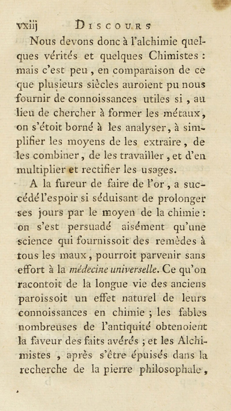 Nous devons donc à l’alchimie quel- ques vérités et quelques Chimistes : mais c’est peu , en comparaison de ce que plusieurs siècles auroient pu nous fournir de connoissances utiles si , au lieu de chercher à former les métaux, on s’e'toit borné à les analyser, à sim- plifier les moyens de les extraire, de les combiner, de les travailler , et d’en multiplier et rectifier les usages. A la fureur de faire de l’or , a suc- cédé l’espoir si séduisant de prolonger ses jours par le moyen de la chimie : on s’est persuadé aisément qu’une science qui fournissoit des remèdes à tous les maux, pourroit parvenir sans effort à la médecine universelle. Ce qu’on racontoit de la longue vie des anciens % paroissoit un effet naturel de leurs connoissances en chimie ; les fables nombreuses de l’antiquité obtenoient la faveur des faits avérés ; et les Alchi- mistes , après s’ètre épuisés dans la recherche de la pierre philosophale.