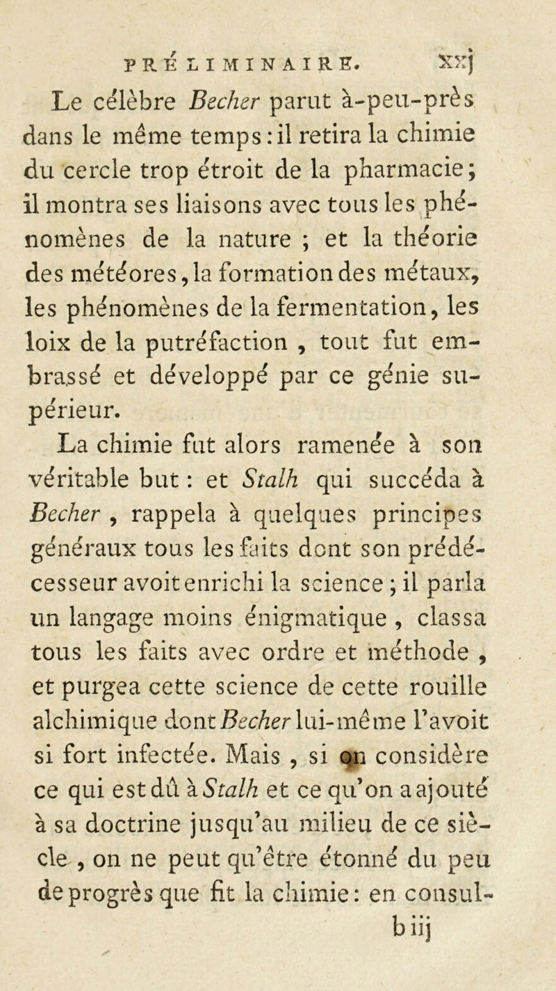 Le célèbre Becher parut à-peu-près dans le même temps : il retira la chimie du cercle trop étroit de la pharmacie; il montra ses liaisons avec tous les phé- nomènes de la nature ; et la théorie des météores, la formation des métaux, les phénomènes de la fermentation, les loix de la putréfaction , tout fut em- brassé et développé par ce génie su- périeur. La chimie fut alors ramenée à son véritable but : et St al h qui succéda à Becher , rappela à quelques principes généraux tous les faits dont son prédé- cesseur avoit enrichi la science ; il parla un langage moins énigmatique , classa tous les faits avec ordre et méthode , et purgea cette science de cette rouille alchimique dont Becher lui-même l’avoit si fort infectée. Mais , si qn considère ce qui est dû \Stalh et ce qu’on a ajouté à sa doctrine jusqu’au milieu de ce siè- cle , on ne peut qu’être étonné du peu de progrès que fit la chimie: en consul- biij