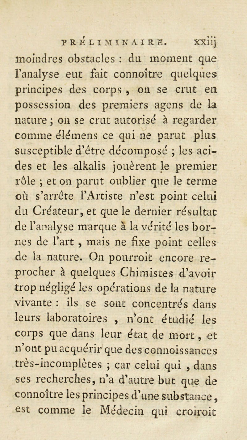 moindres obstacles : du moment que l’analyse eut fait connoître quelques principes des corps , on se crut en possession des premiers agens de la nature ; on se crut autorisé à regarder comme élémens ce qui ne parut plus susceptible d’être décomposé ; les aci- des et les alkalis jouèrent le premier rôle ; et on parut oublier que le terme où s’arrête l’Artiste n’est point celui du Créateur, et que le dernier résultat de l’analyse marque à la vérité les bor- nes de l’art , mais ne fixe point celles de la nature. On pourroit encore re- procher à quelques Chimistes d’avoir trop négligé les opérations de la nature vivante : ils se sont concentrés dans leurs laboratoires , n’ont étudié les corps que dans leur état de mort, et n ont pu acquérir que des connoissances très-incomplètes ; car celui qui , dans ses recherches, n’a d’autre but que de connoître les principes d’une substance, est comme le Médecin qui croiroit