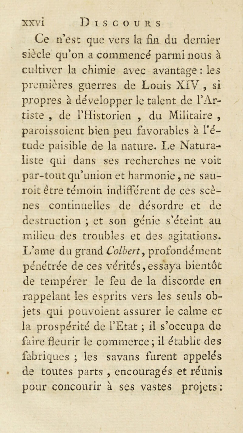 Ce n’est que vers la fin du dernier siècle qu’on a commencé parmi nous à cultiver la chimie avec avantage : les premières guerres de Louis XIV , si propres à développer le talent de l’Ar- tiste , de l’Historien , du Militaire , parois soient bien peu favorables à l’é- tude paisible de la nature. Le Natura- liste qui dans ses recherches ne voit par-tout qu’union et harmonie, ne sau- roit être témoin indifférent de ces scè- nes continuelles de désordre et de destruction ; et son génie s’éteint au milieu des troubles et des agitations. L’ame du grand Colbert, profondément pénétrée de ces vérités,essaya bientôt de tempérer le feu de la discorde en rappelant les esprits vers les seuls ob- jets qui pouvoient assurer le calme et la prospérité de l’Etat ; il s’occupa de faire fleurir le commerce ; il établit des fabriques ; les savans furent appelés de toutes parts , encouragés et réunis pour concourir à ses vastes projets:
