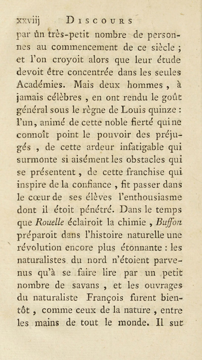 par un très-petit nombre de person- nes au commencement de ce siècle ; et l’on croyoit alors que leur étude devoit être concentrée dans les seules Académies. Mais deux hommes , à jamais célèbres , en ont rendu le goût général sous le règne de Louis quinze : l’un, animé de cette noble fierté qui ne connoît point le pouvoir des préju- gés , de cette ardeur infatigable qui surmonte si aisément les obstacles qui se présentent, de cette franchise qui inspire de la confiance , fit passer dans le cœur de ses élèves l’enthousiasme dont il étoit pénétré. Dans le temps que Rouelle éclairoit la chimie , Buffoii préparoit dans l’histoire naturelle une révolution encore plus étonnante : les naturalistes du nord n’étoient parve- nus qu’à se faire lire par un petit nombre de savans , et les ouvrages du naturaliste François furent bien- tôt y comme ceux de la nature , entre les mains de tout le monde. Il sut