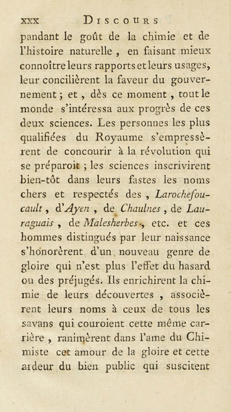 pandant le goût de la chimie et de l’histoire naturelle , en faisant mieux t connoître leurs rapports et leurs usages, leur concilièrent la faveur du gouver- nement ; et , dès ce moment , tout le monde s’intéressa aux progrès de ces deux sciences. Les personnes les plus qualifiées du Royaume s’empressè- rent de concourir à la révolution qui se préparoit ; les sciences inscrivirent bien-tôt dans leurs fastes les noms chers et respectés des , Larochefou- cault, à'Ayen , de Chaulnes , de Lau- < raguais , de Malesherbes♦, etc. et ces hommes distingués par leur naissance s’honorèrent d’un nouveau genre de gloire qui n’est plus l’effet du hasard ou des préjugés. Ils enrichirent la chi- mie de leurs découvertes , associè- rent leurs noms à ceux de tous les sa va ns qui couroient cette même car- rière , ranimèrent dans l’ame du Chi- miste cet amour de la gloire et cette ardeur du bien public qui suscitent