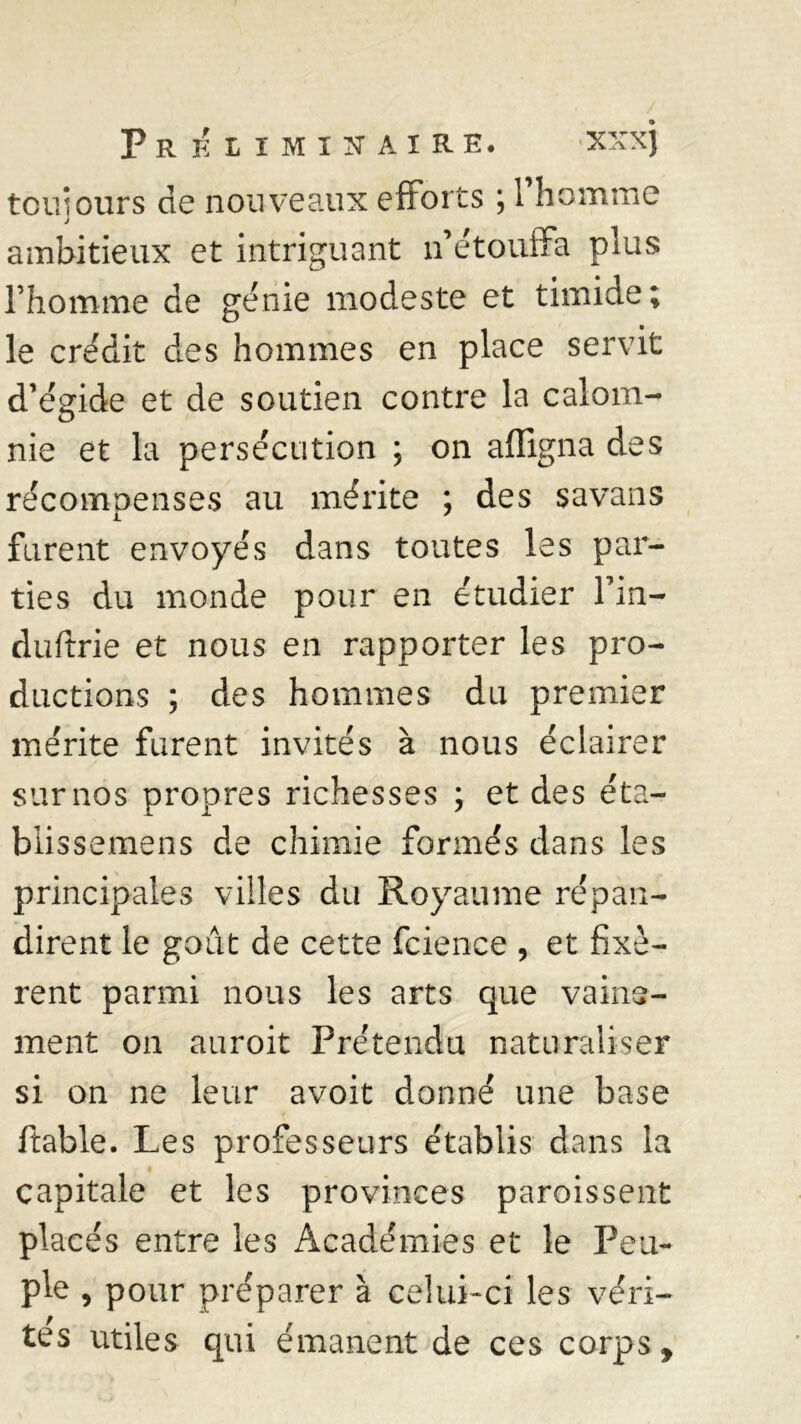 ton:ours de nouveaux efforts ; 1 homme J ambitieux et intriguant n’étouffa plus l’homme de génie modeste et timide; le crédit des hommes en place servit d’égide et de soutien contre la calom- nie et la persécution ; on affigna des récompenses au mérite ; des savans furent envoyés dans toutes les par- ties du monde pour en étudier fin— duftrie et nous en rapporter les pro- ductions ; des hommes du premier mérite furent invités à nous éclairer sur nos propres richesses ; et des éta- blissemens de chimie formés dans les principales villes du Royaume répan- dirent le goût de cette fcience , et fixè- rent parmi nous les arts que vaine- ment on auroit Prétendu naturaliser si on ne leur avoit donné une base ftable. Les professeurs établis dans la capitale et les provinces paroissent placés entre les Académies et le Peu- ple , pour préparer à celui-ci les véri- tés utiles qui émanent de ces corps f