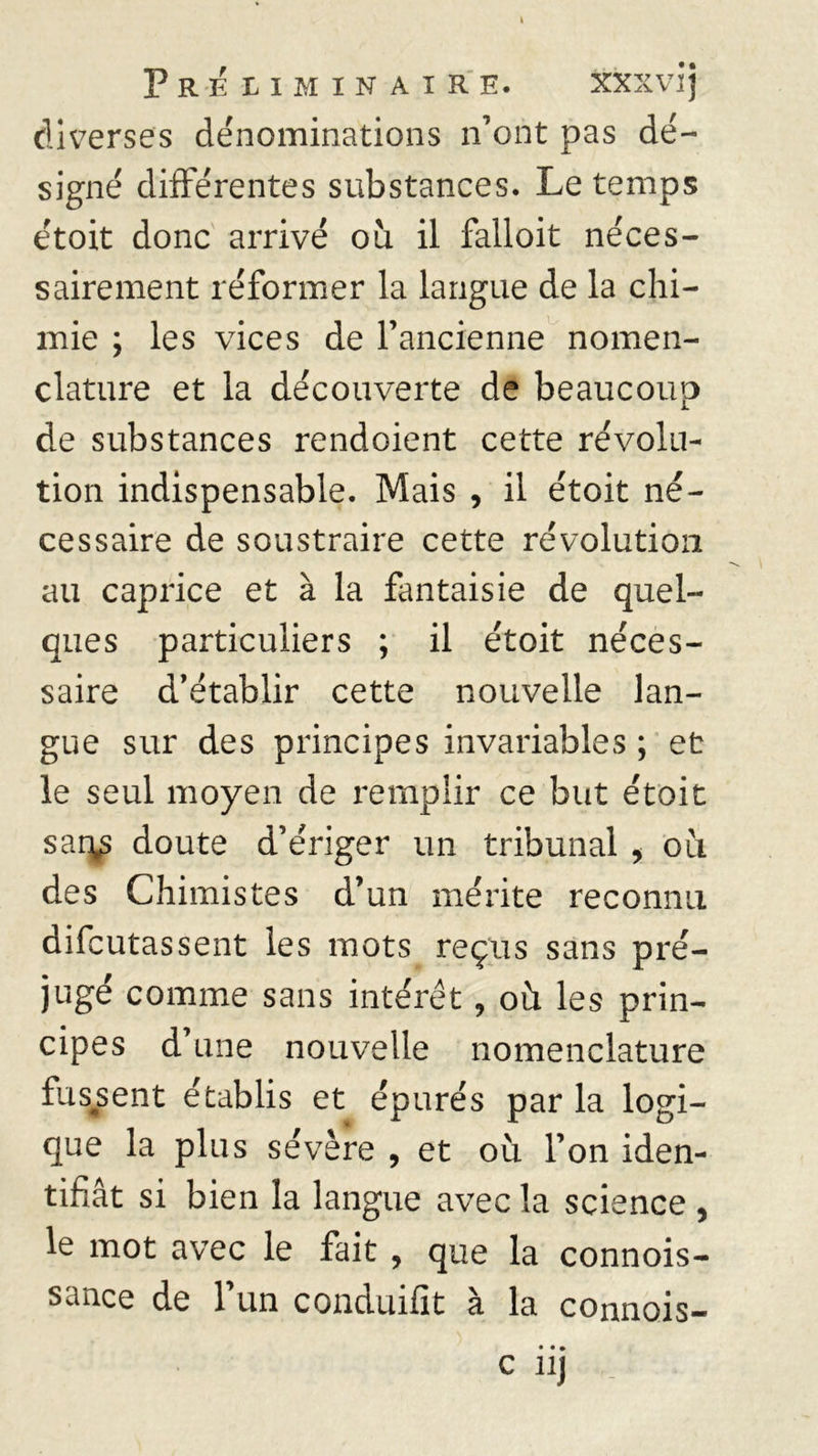 PRELIMINAIRE. XXXVI j diverses dénominations n’ont pas dé- signé différentes substances. Le temps étoit donc arrivé ou il falloit néces- sairement réformer la langue de la chi- mie ; les vices de l’ancienne nomen- clature et la découverte de beaucoup de substances rendoient cette révolu- tion indispensable. Mais , il étoit né- cessaire de soustraire cette révolution au caprice et à la fantaisie de quel- ques particuliers ; il étoit néces- saire d’établir cette nouvelle lan- gue sur des principes invariables ; et le seul moyen de remplir ce but étoit sar^ doute d’ériger un tribunal , où des Chimistes d’un mérite reconnu difcutassent les mots reçus sans pré- jugé comme sans intérêt, où les prin- cipes d’une nouvelle nomenclature fussent établis et épurés par la logi- que la plus sévère , et où l’on iden- tifiât si bien la langue avec la science , le mot avec le fait , que la connois- sance de 1 un conduifit à la connois-