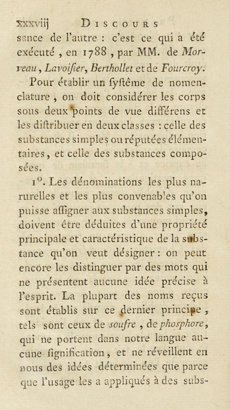 sance de l’autre : c’est ce qui a été exécuté , en 1788 , par MM. de Mor~ veau, Lavoifier, Berthollet et de Fourcroy. Pour établir un fyflême de nomen- clature , on doit considérer les corps sous deux-points de vue difrerens et les diftribuer en deux classes : celle des substances simples ou réputées élémen- taires, et celle des substances compo- sées. i°. Les dénominations les plus na- rurelles et les plus convenables qu’011 puisse affigner aux substances simples, doivent être déduites d’une propriété principale et caractéristique de la subs- tance qu’on veut désigner : on peut encore les distinguer par des mots qui ne présentent aucune idée précise à l’esprit. La plupart des noms reçus sont établis sur ce dernier principe , tels sont ceux de soufre , de phosphore, qui ne portent dans notre langue au- cune lignification, et ne réveillent en nous des idées déterminées que parce que l’usage les a appliqués à des subs-