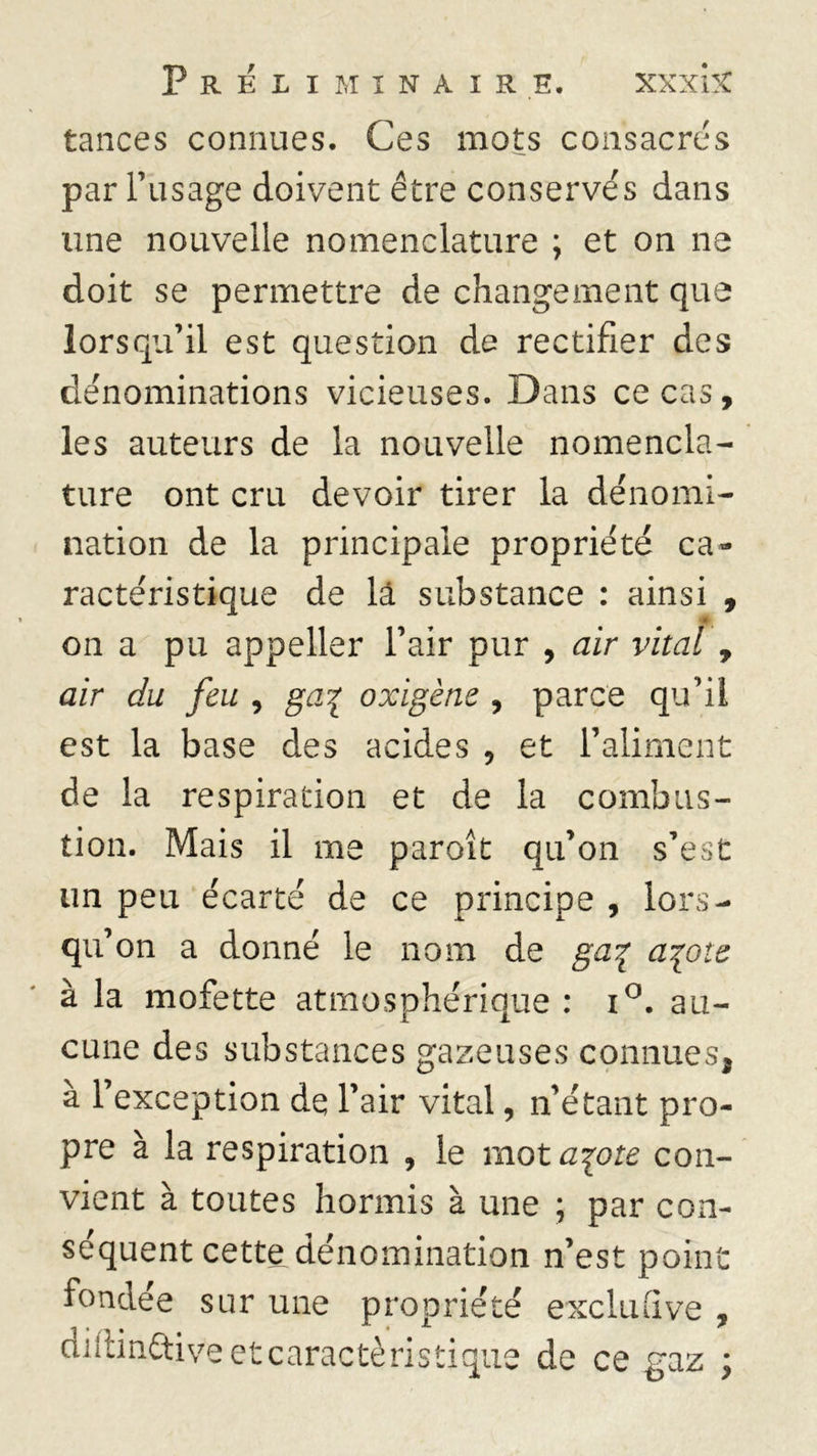 tances connues. Ces mots consacrés par l’usage doivent être conservés dans une nouvelle nomenclature ; et on ne doit se permettre de changement que lorsqu’il est question de rectifier des dénominations vicieuses. Dans ce cas, les auteurs de la nouvelle nomencla- ture ont cru devoir tirer la dénomi- nation de la principale propriété ca- ractéristique de là substance : ainsi , on a pu appeller l’air pur , air vital , air du feu , ga% oxigène , parce qu’il est la base des acides 5 et l’aliment de la respiration et de la combus- tion. Mais il me paroît qu’on s’est un peu écarté de ce principe , lors- qu’ on a donné le nom de ga% a^ote à la mofette atmosphérique : i°. au- cune des substances gazeuses connues, à l’exception de l’air vital, n’étant pro- pre à la respiration , le mot a\ote con- vient à toutes hormis à une ; par con- séquent cette dénomination n’est point fondée sur une propriété exclu(ive , diiiinttiveetcaractèristique de ce gaz ;