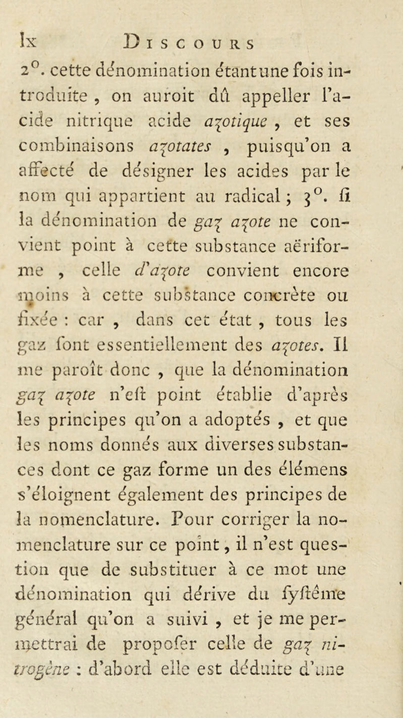 Discours 2°. cette de'nomination étantune fois in- troduite , on auroit du appeller l’a- cide nitrique acide azotique y et ses combinaisons azotates , puisqu’on a affecté de désigner les acides par le nom qui appartient au radical; 30. fi la dénomination de ga% a^ote ne con- vient point à cette substance aërifor- me , celle d'azote convient encore moins à cette substance concrète ou fixée : car , dans cet état , tous les gaz font essentiellement des azotes. Il me paroît donc , que la dénomination a^ote n’efi point établie d’après les principes qu’on a adoptés , et que les noms donnés aux diverses substan- ces dont ce gaz forme un des élémens s’éloignent également des principes de la nomenclature. Pour corriger la no- menclature sur ce point, il n’est ques- tion que de substituer à ce mot une dénomination qui dérive du fyftéme général qu’on a suivi , et je me per- mettrai de propofer celle de ga% ni- trogène : d’abord elle est déduite d’une