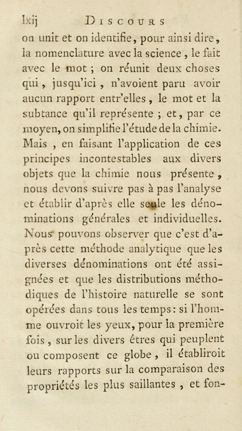 on unit et on identifie, pour ainsi dire, la nomenclature avec la science , le fait avec le mot ; on réunit deux choses qui, jusqu’ici , n’avoient paru avoir aucun rapport entr’elles, le mot et la subtance qu’il représente ; et, par ce moyen, on simplifie l’étude de la chimie. Mais , en faisant l’application de ces principes incontestables aux divers objets que la chimie nous présente , nous devons suivre pas à pas l’analyse et établir d’après elle seule les déno- minations générales et individuelles. Nous pouvons observer que c’est d’a- près cette méthode analytique que les diverses dénominations ont été assi- gnées et que les distributions métho- diques de l’histoire naturelle se sont opéiées dans tous les temps: si l’hom- me ouvroit les yeux, pour la première fois , sur les divers êtres qui peuplent ou composent ce globe , il établiroit leurs rapports sur la comparaison des propriétés les plus saillantes , et fon-