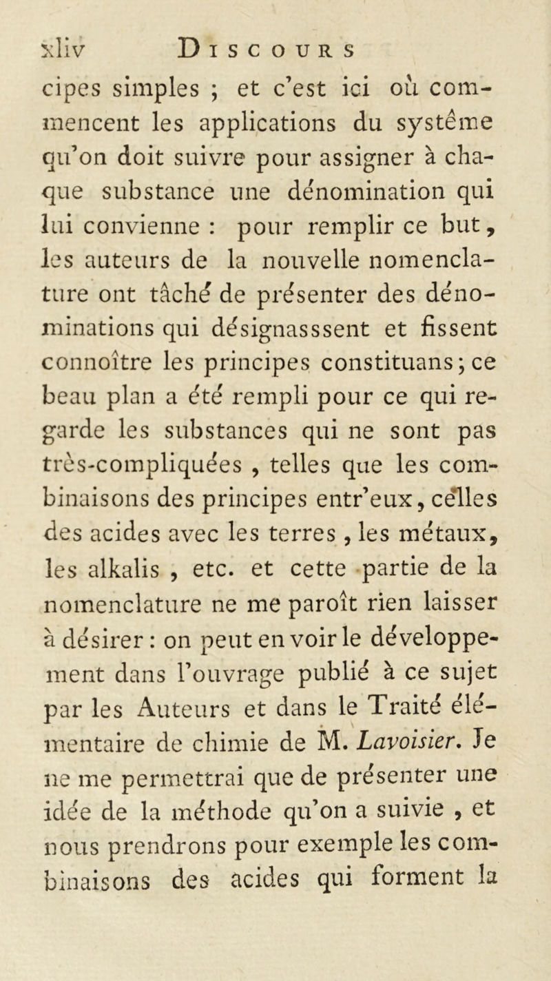 cipes simples ; et c’est ici où com- mencent les applications du système qu’on doit suivre pour assigner à cha- que substance une dénomination qui lui convienne : pour remplir ce but, les auteurs de la nouvelle nomencla- ture ont tâche de présenter des déno- minations qui désignasssent et fissent connoître les principes constituans; ce beau plan a été rempli pour ce qui re- garde les substances qui ne sont pas très-compliquées , telles que les com- binaisons des principes entr’eux, celles des acides avec les terres, les métaux, les alkalis , etc. et cette partie de la nomenclature ne me paroît rien laisser à désirer : on peut en voir le développe- ment dans l’ouvrage publié à ce sujet par les Auteurs et dans le Traité élé- mentaire de chimie de M. Lavoisier. Je ne me permettrai que de présenter une idée de la méthode qu’on a suivie , et nous prendrons pour exemple les com- binaisons des acides qui forment la